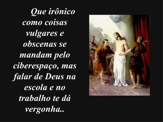 Que irônico como coisas vulgares e obscenas se mandam pelo ciberespaço, mas falar de Deus na escola e no trabalho te dá vergonha.. 