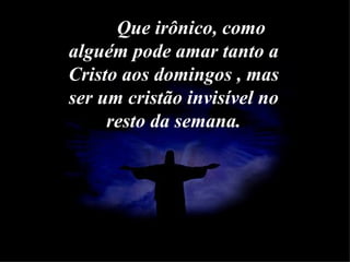 Que   irônico, como alguém pode amar tanto a Cristo aos domingos , mas ser um cristão invisível no resto da semana. 