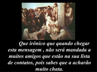 Que irônico que quando chegar esta mensagem , não será mandada a muitos amigos que estão na sua lista de contatos, pois sabes que a acharão muito chata. 