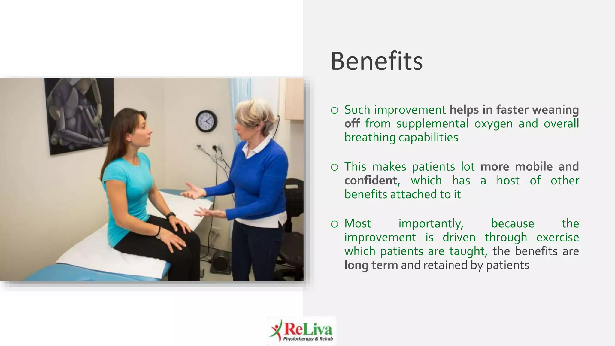 11
o Such improvement helps in faster weaning
off from supplemental oxygen and overall
breathing capabilities
o This makes patients lot more mobile and
confident, which has a host of other
benefits attached to it
o Most importantly, because the
improvement is driven through exercise
which patients are taught, the benefits are
long term and retained by patients
Benefits
 