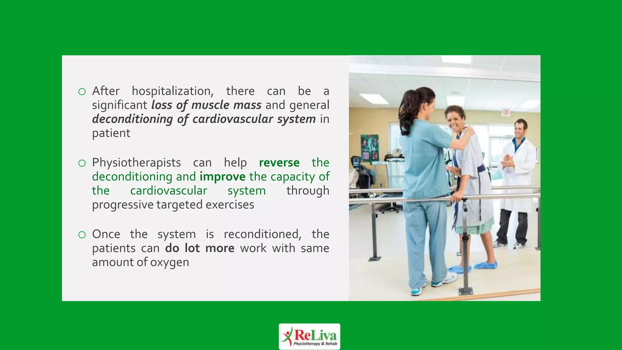 13
o After hospitalization, there can be a
significant loss of muscle mass and general
deconditioning of cardiovascular system in
patient
o Physiotherapists can help reverse the
deconditioning and improve the capacity of
the cardiovascular system through
progressive targeted exercises
o Once the system is reconditioned, the
patients can do lot more work with same
amount of oxygen
 