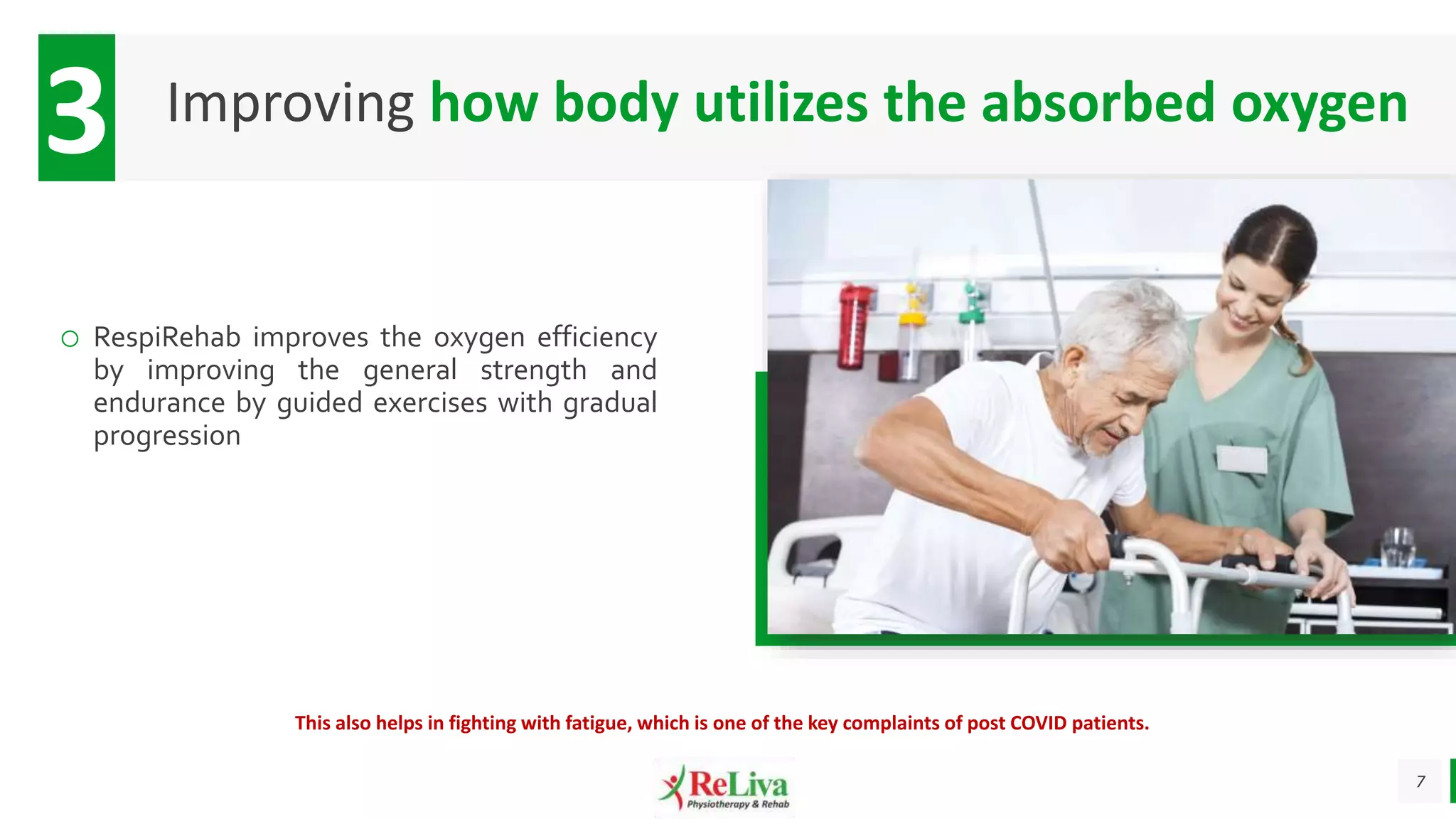 7
Improving how body utilizes the absorbed oxygen
3
o RespiRehab improves the oxygen efficiency
by improving the general strength and
endurance by guided exercises with gradual
progression
This also helps in fighting with fatigue, which is one of the key complaints of post COVID patients.
 