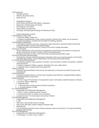 112.Emphysema
  o Cigarette smoking
  o Heredity, Bronchial asthma
  o Aging process
  o
  o    Disequilibrium between
  o    ELASTASE & ANTIELASTASE (alpha-1-antitrypsin)
  o    Destruction of distal airways and alveoli
  o    Overdistention of ALVEOLI
  o    Hyper-inflated and pale lungs
  o    Air traping, decreased gas exchange and Retention of CO2
  o
  o    Hypoxia Respiratory acidosis
113.Emphysema Assessment
  o 1. Anorexia, fatigue, weight loss
  o 2. Feeling of breathlessness, cough, sputum production, flaring of the nostrils, use of accessory
       muscles of respiration, increased rate and depth of breathing, dyspnea
114.Emphysema Assessment
  o 3. Decreased respiratory excursion, resonance to hyper-resonance, decreased breath sounds with
       prolonged expiration, normal or decreased fremitus
  o 4. Diagnostic tests: pCO2 elevated or normal; PO2 normal or slightly decreased
115.Chronic bronchitis
  o Chronic inflammation of the bronchial air passageway characterized by the presence of cough and
       sputum production for at least 3 months in each 2 consecutive years.
  o Excessive production of mucus in the bronchi with accompanying persistent cough.
116.Chronic Bronchitis pathophysiology
  o Characteristic changes include hypertrophy/ hyperplasia of the mucus-secreting glands in the bronchi,
       decreased ciliary activity, chronic inflammation, and narrowing of the small airways.
117.Chronic Bronchitis Assessment
  o I. Productive (copious) cough, dyspnea on exertion, use of accessory muscles of respiration, scattered
       rales and rhonchi
  o 2. Feeling of epigastric fullness, cyanosis, distended neck veins, ankle edema
  o 3. Diagnostic tests: increased pCO2 decreased PO2
118.Bronchiectasis
  o Permanent abnormal dilation of the bronchi with destruction of muscular and elastic structure of the
       bronchial wall
119.Bronchiectasis
  o Caused by bacterial infection; recurrent lower respiratory tract infections; congenital defects (altered
       bronchial structures); lung tumors
120.Bronchiectasis
  o 1. Chronic cough with production of mucopurulent sputum, hemoptysis, exertional dyspnea, wheezing
  o 2. Anorexia, fatigue, weight loss
  o 3. Diagnostic tests
      a. Bronchoscopy reveals sources and sites of secretions
      b. Possible elevation of WBC
121.COPD Management
  o Independent and Collaborative Management
  o 1. Rest- To reduce oxygen demands of tissues
  o 2. Increase fluid intake -To liquefy mucus secretions
  o 3. Good oral care- To remove sputum and prevent infection
122.COPD Management
  o Independent and Collaborative Management
  o 4. Diet:
  o High caloric diet provides source of energy
  o High protein diet helps maintain integrity of alveolar walls
  o Moderate fats
  o Low carbohydrate diet limits carbon dioxide production (natural end product). The client has difficulty
       exhaling carbon dioxide.
123.COPD Management
  o Independent and Collaborative Management
  o 5. O2 therapy 1 to 3 lpm ( 2 lpm is safest )
 