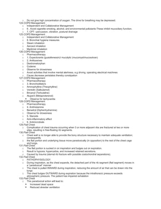 o Do not give high concentration of oxygen. The drive for breathing may be depressed.
124.COPD Management
  o Independent and Collaborative Management
  o 6 . Avoid cigarette smoking, alcohol, and environmental pollutants-These inhibit mucociliary function.
  o 7. CPT –percussion, vibration, postural drainage
125.COPD Management
  o Independent and Collaborative Management
  o 8. Bronchial hygiene measures
  o Steam inhalation
  o Aerosol inhalation
  o Medimist inhalation
126.COPD Management
  o Pharmacotherapy
  o 1. Expectorants (guaiafenessin)/ mucolytic (mucomyst/mucosolvan)
  o 2. Antitussives
  o Dextrometorphan
  o Codeine
  o Observe for drowsiness
  o Avoid activities that involve mental alertness, e.g driving, operating electrical machines
  o Cause decrease peristalsis thereby constipation
127.COPD Management
  o Pharmacotherapy
  o 3. Bronchodilators
  o Aminophylline (Theophylline)
  o Ventolin (Salbutamol)
  o Bricanyl (Terbutaline)
  o Alupent (Metaproterenol)
      Observe for tachycardia
128.COPD Management
  o Pharmacotherapy
  o 4. Antihistamine
  o Benadryl (Diphenhydramine)
  o Observe for drowsiness
  o 5. Steroids
  o Anti-inflammatory effect
  o 6. Antimicrobials
129.Flail Chest
  o Complication of chest trauma occurring when 3 or more adjacent ribs are fractured at two or more
       sites, resulting in free-floating rib segments.
130.Flail Chest
  o Chest wall is no longer able to provide the bony structure necessary to maintain adequate ventilation;
       consequently
  o the flail portion and underlying tissue move paradoxically (in opposition) to the rest of the chest cage
       and lungs.
131.Flail Chest
  o The flail portion is sucked in on inspiration and bulges out on expiration.
  o Result is hypoxia, hypercarbia, and increased retained secretions.
  o Caused by trauma (sternal rib fracture with possible costochondral separations).
132.Flail Chest
  o PATHOPHYSIOLOGY
  o During inspiration, as the chest expands, the detached part of the rib segment (flail segment) moves in
       a “paradoxical” manner
  o The chest is pulled INWARD during inspiration, reducing the amount of air that can be drawn into the
       lungs
  o The chest bulges OUTWARD during expiration because the intrathoracic pressure exceeds
       atmospheric pressure. The patient has impaired exhalation
133.Flail Chest
  o This paradoxical action will lead to:
      Increased dead space
      Reduced alveolar ventilation
 