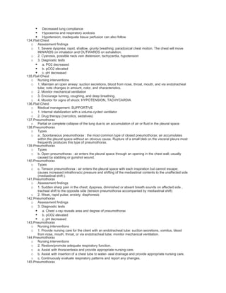     Decreased lung compliance
          Hypoxemia and respiratory acidosis
          Hypotension, inadequate tissue perfusion can also follow
134.Flail Chest
  o Assessment findings
  o 1. Severe dyspnea; rapid, shallow, grunty breathing; paradoxical chest motion. The chest will move
       INWARDS on inhalation and OUTWARDS on exhalation.
  o 2. Cyanosis, possible neck vein distension, tachycardia, hypotension
  o 3. Diagnostic tests
      a. PO2 decreased
      b. pCO2 elevated
      c. pH decreased
135.Flail Chest
  o Nursing interventions
  o 1. Maintain an open airway: suction secretions, blood from nose, throat, mouth, and via endotracheal
       tube; note changes in amount, color, and characteristics.
  o 2. Monitor mechanical ventilation
  o 3. Encourage turning, coughing, and deep breathing.
  o 4. Monitor for signs of shock: HYPOTENSION, TACHYCARDIA
136.Flail Chest
  o Medical management: SUPPORTIVE
  o 1. Internal stabilization with a volume-cycled ventilator
  o 2. Drug therapy (narcotics, sedatives)
137.Pneumothorax
  o Partial or complete collapse of the lung due to an accumulation of air or fluid in the pleural space
138.Pneumothorax
  o Types
  o a . Spontaneous pneumothorax : the most common type of closed pneumothorax; air accumulates
       within the pleural space without an obvious cause. Rupture of a small bleb on the visceral pleura most
       frequently produces this type of pneumothorax.
139.Pneumothorax
  o Types
  o b. Open pneumothorax : air enters the pleural space through an opening in the chest wall; usually
       caused by stabbing or gunshot wound.
140.Pneumothorax
  o Types
  o c. Tension pneumothorax : air enters the pleural space with each inspiration but cannot escape;
       causes increased intrathoracic pressure and shifting of the mediastinal contents to the unaffected side
       (mediastinal shift ).
141.Pneumothorax
  o Assessment findings
  o 1. Sudden sharp pain in the chest, dyspnea, diminished or absent breath sounds on affected side ,
       tracheal shift to the opposite side (tension pneumothorax accompanied by mediastinal shift)
  o 2. Weak, rapid pulse; anxiety; diaphoresis
142.Pneumothorax
  o Assessment findings
  o 3. Diagnostic tests
      a. Chest x-ray reveals area and degree of pneumothorax
      b. pCO2 elevated
      c. pH decreased
143.Pneumothorax
  o Nursing interventions
  o 1. Provide nursing care for the client with an endotracheal tube: suction secretions, vomitus, blood
       from nose, mouth, throat, or via endotracheal tube; monitor mechanical ventilation.
144.Pneumothorax
  o Nursing interventions
  o 2. Restore/promote adequate respiratory function.
  o a. Assist with thoracentesis and provide appropriate nursing care.
  o b. Assist with insertion of a chest tube to water- seal drainage and provide appropriate nursing care.
  o c. Continuously evaluate respiratory patterns and report any changes.
145.Pneumothorax
 