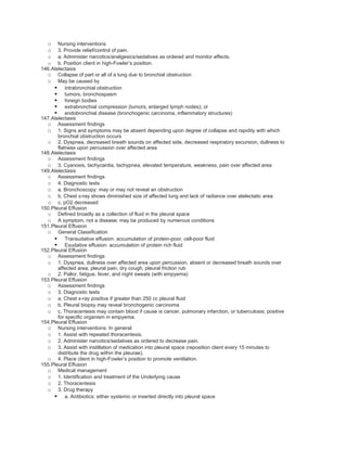 o    Nursing interventions
  o    3. Provide relief/control of pain.
  o    a. Administer narcotics/analgesics/sedatives as ordered and monitor effects.
  o    b. Position client in high-Fowler’s position.
146.Atelectasis
  o Collapse of part or all of a lung due to bronchial obstruction
  o May be caused by
      intrabronchial obstruction
      tumors, bronchospasm
      foreign bodies
      extrabronchial compression (tumors, enlarged lymph nodes); or
      endobronchial disease (bronchogenic carcinoma, inflammatory structures)
147.Atelectasis
  o Assessment findings
  o 1. Signs and symptoms may be absent depending upon degree of collapse and rapidity with which
       bronchial obstruction occurs
  o 2. Dyspnea, decreased breath sounds on affected side, decreased respiratory excursion, dullness to
       flatness upon percussion over affected area
148.Atelectasis
  o Assessment findings
  o 3. Cyanosis, tachycardia, tachypnea, elevated temperature, weakness, pain over affected area
149.Atelectasis
  o Assessment findings
  o 4. Diagnostic tests
  o a. Bronchoscopy: may or may not reveal an obstruction
  o b. Chest x-ray shows diminished size of affected lung and lack of radiance over atelectatic area
  o c. pO2 decreased
150.Pleural Effusion
  o Defined broadly as a collection of fluid in the pleural space
  o A symptom, not a disease; may be produced by numerous conditions
151.Pleural Effusion
  o General Classification
      Transudative effusion: accumulation of protein-poor, cell-poor fluid
      Exudative effusion: accumulation of protein rich fluid
152.Pleural Effusion
  o Assessment findings
  o 1. Dyspnea, dullness over affected area upon percussion, absent or decreased breath sounds over
       affected area, pleural pain, dry cough, pleural friction rub
  o 2. Pallor, fatigue, fever, and night sweats (with empyema)
153.Pleural Effusion
  o Assessment findings
  o 3. Diagnostic tests
  o a. Chest x-ray positive if greater than 250 cc pleural fluid
  o b. Pleural biopsy may reveal bronchogenic carcinoma
  o c. Thoracentesis may contain blood if cause is cancer, pulmonary infarction, or tuberculosis; positive
       for specific organism in empyema.
154.Pleural Effusion
  o Nursing interventions: In general:
  o 1. Assist with repeated thoracentesis.
  o 2. Administer narcotics/sedatives as ordered to decrease pain.
  o 3. Assist with instillation of medication into pleural space (reposition client every 15 minutes to
       distribute the drug within the pleurae).
  o 4. Place client in high-Fowler’s position to promote ventilation.
155.Pleural Effusion
  o Medical management
  o 1. Identification and treatment of the Underlying cause
  o 2. Thoracentesis
  o 3. Drug therapy
      a. Antibiotics: either systemic or inserted directly into pleural space
 