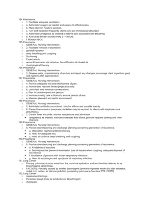 164.Pneumonia
  o 1. Facilitate adequate ventilation.
  o a. Administer oxygen as needed and assess its effectiveness.
  o b. Place client in Fowler’s position .
  o c. Turn and reposition frequently clients who are immobilized/obtunded.
  o d. Administer analgesics as ordered to relieve pain associated with breathing
  o e. Auscultate breath sounds every 2—4 hours.
  o f. Monitor ABGs.
165.Pneumonia
  o GENERAL Nursing interventions
  o 2. Facilitate removal of secretions
  o general hydration
  o deep breathing and coughing
  o Suctioning
  o Expectorants
  o aerosol treatments via nebulizer, humidification of inhaled air
  o chest physical therapy
166.Pneumonia
  o GENERAL Nursing interventions
  o 3. Observe color, characteristics of sputum and report any changes; encourage client to perform good
      oral hygiene after expectoration.
167.Pneumonia
  o GENERAL Nursing interventions
  o 4. Provide adequate rest and relief/control of pain.
  o a. Provide bed rest with limited physical activity.
  o b. Limit visits and minimize conversations.
  o c. Plan for uninterrupted rest periods.
  o d. Institute nursing care in blocks to ensure periods of rest.
  o e. Maintain pleasant and restful environment
168.Pneumonia
  o GENERAL Nursing interventions
  o 5. Administer antibiotics as ordered. Monitor effects and possible toxicity.
  o 6. Prevent transmission (respiratory isolation may be required for clients with staphylococcal
      pneumonia).
  o 7. Control fever and chills: monitor temperature and administer
      antipyretics as ordered, maintain increased fluid intake, provide frequent clothing and linen
         changes.
169.Pneumonia
  o GENERAL Nursing interventions
  o 8. Provide client teaching and discharge planning concerning prevention of recurrence.
      a. Medication regimen/antibiotic therapy
      b. Need for adequate rest,
      c. Need to continue deep breathing and coughing
170.Pneumonia
  o GENERAL Nursing interventions
  o 8. Provide client teaching and discharge planning concerning prevention of recurrence.
      d. Availability of vaccines
      e. Techniques that prevent transmission (use of tissues when coughing, adequate disposal of
         secretions)
      f. Avoidance of persons with known respiratory infections
      g. Need to report signs and symptoms of respiratory infection
171.Lung Cancer
  o Primary pulmonary tumors arise from the bronchial epithelium and are therefore referred to as
      bronchogenic carcinomas.
  o FACTORS: Possibly caused by inhaled carcinogens (primarily cigarette smoke but also asbestos,
      nickel, iron oxides, air silicone pollution; preexisting pulmonary disorders PTB, COPD)
172.Lung Cancer
  o Assessment findings
  o Persistent cough (may be productive or blood tinged)
  o chest pain
 