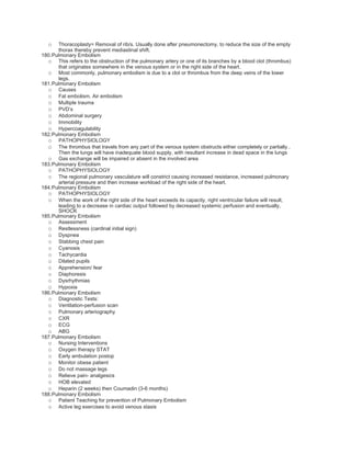 o  Thoracoplasty= Removal of rib/s. Usually done after pneumonectomy, to reduce the size of the empty
      thorax thereby prevent mediastinal shift.
180.Pulmonary Embolism
  o This refers to the obstruction of the pulmonary artery or one of its branches by a blood clot (thrombus)
      that originates somewhere in the venous system or in the right side of the heart.
  o Most commonly, pulmonary embolism is due to a clot or thrombus from the deep veins of the lower
      legs.
181.Pulmonary Embolism
  o Causes
  o Fat embolism. Air embolism
  o Multiple trauma
  o PVD’s
  o Abdominal surgery
  o Immobility
  o Hypercoagulability
182.Pulmonary Embolism
  o PATHOPHYSIOLOGY
  o The thrombus that travels from any part of the venous system obstructs either completely or partially .
      Then the lungs will have inadequate blood supply, with resultant increase in dead space in the lungs
  o Gas exchange will be impaired or absent in the involved area
183.Pulmonary Embolism
  o PATHOPHYSIOLOGY
  o The regional pulmonary vasculature will constrict causing increased resistance, increased pulmonary
      arterial pressure and then increase workload of the right side of the heart.
184.Pulmonary Embolism
  o PATHOPHYSIOLOGY
  o When the work of the right side of the heart exceeds its capacity, right ventricular failure will result,
      leading to a decrease in cardiac output followed by decreased systemic perfusion and eventually,
      SHOCK
185.Pulmonary Embolism
  o Assessment
  o Restlessness (cardinal initial sign)
  o Dyspnea
  o Stabbing chest pain
  o Cyanosis
  o Tachycardia
  o Dilated pupils
  o Apprehension/ fear
  o Diaphoresis
  o Dysrhythmias
  o Hypoxia
186.Pulmonary Embolism
  o Diagnostic Tests:
  o Ventilation-perfusion scan
  o Pulmonary arteriography
  o CXR
  o ECG
  o ABG
187.Pulmonary Embolism
  o Nursing Interventions
  o Oxygen therapy STAT
  o Early ambulation postop
  o Monitor obese patient
  o Do not massage legs
  o Relieve pain- analgesics
  o HOB elevated
  o Heparin (2 weeks) then Coumadin (3-6 months)
188.Pulmonary Embolism
  o Patient Teaching for prevention of Pulmonary Embolism
  o Active leg exercises to avoid venous stasis
 