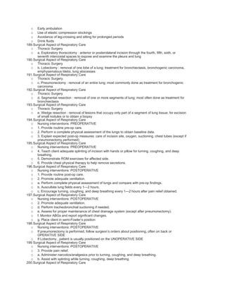o   Early ambulation
  o   Use of elastic compression stockings
  o   Avoidance of leg-crossing and sitting for prolonged periods
  o   Drink fluids
189.Surgical Aspect of Respiratory Care
  o Thoracic Surgery
  o a. Exploratory thoracotomy : anterior or posterolateral incision through the fourth, fifth, sixth, or
      seventh intercostal spaces to expose and examine the pleura and lung
190.Surgical Aspect of Respiratory Care
  o Thoracic Surgery
  o b. Lobectomy : removal of one lobe of a lung; treatment for bronchiectasis, bronchogenic carcinoma,
      emphysematous blebs, lung abscesses
191.Surgical Aspect of Respiratory Care
  o Thoracic Surgery
  o c. Pneumonectomy : removal of an entire lung; most commonly done as treatment for bronchogenic
      carcinoma
192.Surgical Aspect of Respiratory Care
  o Thoracic Surgery
  o d. Segmental resection : removal of one or more segments of lung; most often done as treatment for
      bronchiectasis
193.Surgical Aspect of Respiratory Care
  o Thoracic Surgery
  o e. Wedge resection : removal of lesions that occupy only part of a segment of lung tissue; for excision
      of small nodules or to obtain a biopsy
194.Surgical Aspect of Respiratory Care
  o Nursing interventions: PREOPERATIVE
  o 1. Provide routine pre-op care.
  o 2. Perform a complete physical assessment of the lungs to obtain baseline data.
  o 3. Explain expected post-op measures: care of incision site, oxygen, suctioning, chest tubes (except if
      pneumonectomy performed)
195.Surgical Aspect of Respiratory Care
  o Nursing interventions: PREOPERATIVE
  o 4. Teach client adequate splinting of incision with hands or pillow for turning, coughing, and deep
      breathing.
  o 5. Demonstrate ROM exercises for affected side.
  o 6. Provide chest physical therapy to help remove secretions.
196.Surgical Aspect of Respiratory Care
  o Nursing interventions: POSTOPERATIVE
  o 1. Provide routine post-op care.
  o 2. Promote adequate ventilation.
  o a. Perform complete physical assessment of lungs and compare with pre-op findings.
  o b. Auscultate lung fields every 1—2 hours.
  o c. Encourage turning, coughing, and deep breathing every 1—2 hours after pain relief obtained.
197.Surgical Aspect of Respiratory Care
  o Nursing interventions: POSTOPERATIVE
  o 2. Promote adequate ventilation.
  o d. Perform tracheobronchial suctioning if needed.
  o e. Assess for proper maintenance of chest drainage system (except after pneumonectomy).
  o f. Monitor ABGs and report significant changes.
  o g. Place client in semi-Fowler’s position
198.Surgical Aspect of Respiratory Care
  o Nursing interventions: POSTOPERATIVE
  o If pneumonectomy is performed, follow surgeon’s orders about positioning, often on back or
      OPERATIVE SIDE
  o If Lobectomy , patient is usually positioned on the UNOPERATIVE SIDE
199.Surgical Aspect of Respiratory Care
  o Nursing interventions: POSTOPERATIVE
  o 3. Provide pain relief.
  o a. Administer narcotics/analgesics prior to turning, coughing, and deep breathing.
  o b. Assist with splinting while turning, coughing, deep breathing.
200.Surgical Aspect of Respiratory Care
 