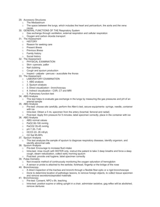 29. Accessory Structures
   o The Mediastinum
   o The space between the lungs, which includes the heart and pericardium, the aorta and the vena
       cavae.
30. GENERAL FUNCTIONS OF THE Respiratory System
   o Gas exchange through ventilation, external respiration and cellular respiration
   o Oxygen and carbon dioxide transport
31. The Assessment
   o HISTORY
   o Reason for seeking care
   o Present illness
   o Previous illness
   o Family history
   o Social history
32. The Assessment
   o PHYSICAL EXAMINATION
   o Skin- cyanosis, pallor
   o Nail clubbing
   o Cough and sputum production
   o Inspect - palpate - percuss - auscultate the thorax
33. The Assessment
   o LABORATORY EXAMINATION
   o 1. ABG analysis
   o 2. Sputum analysis
   o 3. Direct visualization - bronchoscopy
   o 4. Indirect visualization - CXR, CT and MRI
   o 5. Pulmonary function test
34. ABG Analysis
   o This test helps to evaluate gas exchange in the lungs by measuring the gas pressures and pH of an
       arterial sample
35. ABG Analysis
   o Pre-test: choose site carefully, perform the Allen’s test, secure equipments- syringe, needle, container
       with ice
   o Intra-test: Obtain a 5 mL specimen from the artery (brachial, femoral and radial)
   o Post-test: Apply firm pressure for 5 minutes, label specimen correctly, place in the container with ice
36. ABG Analysis
   o ABG normal values
   o PaO2 80-100 mmHg
   o PaCO2 35-45 mmHg
   o pH 7.35- 7.45
   o HCO3 22- 26 mEq/L
   o O2 Sat 95-99%
37. Sputum Analysis
   o This test analyzes the sample of sputum to diagnose respiratory diseases, identify organism, and
       identify abnormal cells
38. Sputum Analysis
   o Pre-test: Encourage to increase fluid intake
   o Intra-test: rinse mouth with WATER only, instruct the patient to take 3 deep breaths and force a deep
       cough, steam nebulization, collect early morning sputum
   o Post-test: provide oral hygiene, label specimen correctly
39. Pulse Oximetry
   o Non-invasive method of continuously monitoring the oxygen saturation of hemoglobin
   o A sensor or probe is attached to the earlobe, forehead, fingertip or the bridge of the nose
40. Bronchoscopy
   o A direct inspection of the trachea and bronchi through a flexible fiber-optic or a rigid bronchoscope
   o Done to determine location of pathologic lesions, to remove foreign objects, to collect tissue specimen
       and remove secretions/aspirated materials
41. Bronchoscopy
   o Pre-test: Consent, NPO x 6h, teaching
   o Intra-test: position supine or sitting upright in a chair, administer sedative, gag reflex will be abolished,
       remove dentures
 