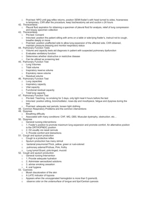 o  Post-test: NPO until gag reflex returns, position SEMI-fowler’s with head turned to sides, hoarseness
      is temporary, CXR after the procedure, keep tracheostomy set and suction x 24 hours
42. Thoracentesis
   o Pleural fluid aspiration for obtaining a specimen of pleural fluid for analysis, relief of lung compression
      and biopsy specimen collection
43. Thoracentesis
   o Pre-test: Consent
   o Intra-test: position the patient sitting with arms on a table or side-lying fowler’s, instruct not to cough,
      breathe deeply or move
   o Post-test: position unaffected side to allow lung expansion of the affected side, CXR obtained,
      maintain pressure dressing and monitor respiratory status
44. Pulmonary Function Tests
   o Volume and capacity tests aid diagnosis in patient with suspected pulmonary dysfunction
   o Evaluates ventilatory function
   o Determines whether obstructive or restrictive disease
   o Can be utilized as screening test
45. Pulmonary Function Test
   o Lung Volumes
   o Tidal volume
   o Inspiratory reserve volume
   o Expiratory reeve volume
   o Residual volume
46. Pulmonary Function Test
   o Lung capacities
   o Inspiratory capacity
   o Vital capacity
   o Functional residual capacity
   o Total lung capacity
47. Pulmonary Function Test
   o Pre-test: Teaching, no smoking for 3 days, only light meal 4 hours before the test
   o Intra-test: position sitting, bronchodilator, nose-clip and mouthpiece, fatigue and dyspnea during the
      test
   o Post-test: adequate rest periods, loosen tight clothing
48. Common Respiratory Problems and the common interventions
49. Dyspnea
   o Breathing difficulty
   o Associated with many conditions- CHF, MG, GBS, Muscular dystrophy, obstruction, etc…
50. Dyspnea
   o General nursing interventions:
   o 1. Fowler’s position to promote maximum lung expansion and promote comfort. An alternative position
      is the ORTHOPNEIC position
   o 2. O2 usually via nasal cannula
   o 3. Provide comfort and distractions
51. Cough and sputum production
   o Cough is a protective reflex
   o Sputum production has many stimuli
   o bacterial pneumonia◊Thick, yellow, green or rust-colored
   o pulmonary edema◊Profuse, Pink, frothy
   o Lung tumor◊Scant, pink-tinged, mucoid
52. Cough and sputum production
   o General nursing Intervention
   o 1. Provide adequate hydration
   o 2. Administer aerosolized solutions
   o 3. advise smoking cessation
   o 4. oral hygiene
53. Cyanosis
   o Bluish discoloration of the skin
   o A LATE indicator of hypoxia
   o Appears when the unoxygenated hemoglobin is more than 5 grams/dL
   o observe color on the undersurface of tongue and lips◊Central cyanosis
 