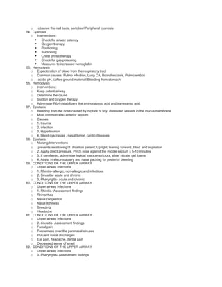 o observe the nail beds, earlobes◊Peripheral cyanosis
54. Cyanosis
   o Interventions:
      Check for airway patency
      Oxygen therapy
      Positioning
      Suctioning
      Chest physiotherapy
      Check for gas poisoning
      Measures to increased hemoglobin
55. Hemoptysis
   o Expectoration of blood from the respiratory tract
   o Common causes: Pulmo infection, Lung CA, Bronchiectasis, Pulmo emboli
   o acidic pH, coffee ground material◊Bleeding from stomach
56. Hemoptysis
   o Interventions:
   o Keep patent airway
   o Determine the cause
   o Suction and oxygen therapy
   o Administer Fibrin stabilizers like aminocaproic acid and tranexamic acid
57. Epistaxis
   o Bleeding from the nose caused by rupture of tiny, distended vessels in the mucus membrane
   o Most common site- anterior septum
   o Causes
   o 1. trauma
   o 2. infection
   o 3. Hypertension
   o 4. blood dyscrasias , nasal tumor, cardio diseases
58. Epistaxis
   o Nursing Interventions
   o prevents swallowing◊1. Position patient: Upright, leaning forward, tilted and aspiration
   o 2. Apply direct pressure. Pinch nose against the middle septum x 5-10 minutes
   o 3. If unrelieved, administer topical vasoconstrictors, silver nitrate, gel foams
   o 4. Assist in electrocautery and nasal packing for posterior bleeding
59. CONDITIONS OF THE UPPER AIRWAY
   o Upper airway infections
   o 1. Rhinitis- allergic, non-allergic and infectious
   o 2. Sinusitis- acute and chronic
   o 3. Pharyngitis- acute and chronic
60. CONDITIONS OF THE UPPER AIRWAY
   o Upper airway infections
   o 1. Rhinitis- Assessment findings
   o Rhinorrhea
   o Nasal congestion
   o Nasal itchiness
   o Sneezing
   o Headache
61. CONDITIONS OF THE UPPER AIRWAY
   o Upper airway infections
   o 2. sinusitis- Assessment findings
   o Facial pain
   o Tenderness over the paranasal sinuses
   o Purulent nasal discharges
   o Ear pain, headache, dental pain
   o Decreased sense of smell
62. CONDITIONS OF THE UPPER AIRWAY
   o Upper airway infections
   o 3. Pharyngitis- Assessment findings
 