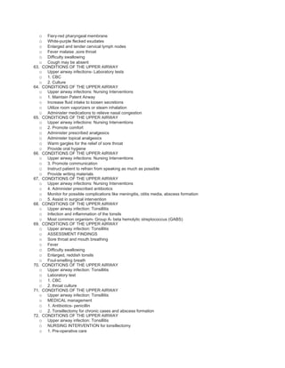 o   Fiery-red pharyngeal membrane
  o   White-purple flecked exudates
  o   Enlarged and tender cervical lymph nodes
  o   Fever malaise ,sore throat
  o   Difficulty swallowing
  o   Cough may be absent
63. CONDITIONS OF THE UPPER AIRWAY
   o Upper airway infections- Laboratory tests
   o 1. CBC
   o 2. Culture
64. CONDITIONS OF THE UPPER AIRWAY
   o Upper airway infections: Nursing Interventions
   o 1. Maintain Patent Airway
   o Increase fluid intake to loosen secretions
   o Utilize room vaporizers or steam inhalation
   o Administer medications to relieve nasal congestion
65. CONDITIONS OF THE UPPER AIRWAY
   o Upper airway infections: Nursing Interventions
   o 2. Promote comfort
   o Administer prescribed analgesics
   o Administer topical analgesics
   o Warm gargles for the relief of sore throat
   o Provide oral hygiene
66. CONDITIONS OF THE UPPER AIRWAY
   o Upper airway infections: Nursing Interventions
   o 3. Promote communication
   o Instruct patient to refrain from speaking as much as possible
   o Provide writing materials
67. CONDITIONS OF THE UPPER AIRWAY
   o Upper airway infections: Nursing Interventions
   o 4. Administer prescribed antibiotics
   o Monitor for possible complications like meningitis, otitis media, abscess formation
   o 5. Assist in surgical intervention
68. CONDITIONS OF THE UPPER AIRWAY
   o Upper airway infection: Tonsillitis
   o Infection and inflammation of the tonsils
   o Most common organism- Group A- beta hemolytic streptococcus (GABS)
69. CONDITIONS OF THE UPPER AIRWAY
   o Upper airway infection: Tonsillitis
   o ASSESSMENT FINDINGS
   o Sore throat and mouth breathing
   o Fever
   o Difficulty swallowing
   o Enlarged, reddish tonsils
   o Foul-smelling breath
70. CONDITIONS OF THE UPPER AIRWAY
   o Upper airway infection: Tonsillitis
   o Laboratory test
   o 1. CBC
   o 2. throat culture
71. CONDITIONS OF THE UPPER AIRWAY
   o Upper airway infection: Tonsillitis
   o MEDICAL management
   o 1. Antibiotics- penicillin
   o 2. Tonsillectomy for chronic cases and abscess formation
72. CONDITIONS OF THE UPPER AIRWAY
   o Upper airway infection: Tonsillitis
   o NURSING INTERVENTION for tonsillectomy
   o 1. Pre-operative care
 
