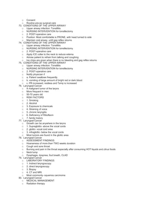o    Consent
  o    Routine pre-op surgical care
73. CONDITIONS OF THE UPPER AIRWAY
   o Upper airway infection: Tonsillitis
   o NURSING INTERVENTION for tonsillectomy
   o 2. POST-operative care
   o Position: Most comfortable is PRONE, with head turned to side
   o Maintain oral airway, until gag reflex returns
74. CONDITIONS OF THE UPPER AIRWAY
   o Upper airway infection: Tonsillitis
   o NURSING INTERVENTION for tonsillectomy
   o 2. POST-operative care
   o Apply ICE collar to the neck to reduce edema
   o Advise patient to refrain from talking and coughing
   o Ice chips are given when there is no bleeding and gag reflex returns
75. CONDITIONS OF THE UPPER AIRWAY
   o Upper airway infection: Tonsillitis
   o NURSING INTERVENTION for tonsillectomy
   o 2. POST-operative care
   o Notify physician if
   o a. Patient swallows frequently
   o b. vomiting of large amount of bright red or dark blood
   o c. PR increased, restless and Temp is increased
76. Laryngeal Cancer
   o A malignant tumor of the larynx
   o More frequent in men
   o 50-70 years old
   o RISK FACTORS
   o 1. Smoking
   o 2. Alcohol
   o 3. Exposure to chemicals
   o 4. Straining of voice
   o 5. chronic laryngitis
   o 6. Deficiency of Riboflavin
   o 7. family history
77. Laryngeal Cancer
   o Growth can be anywhere in the larynx
   o 1. Supraglottic- above the vocal cords
   o 2. glottic- vocal cord area
   o 3. infraglottic- below the vocal cords
   o Most tumors are found in the glottic area
78. Laryngeal Cancer
   o ASSESSMENT FINDINGS
   o Hoarseness of more than TWO weeks duration
   o Cough and sore throat
   o Burning and pain in the throat especially after consuming HOT liquids and citrus foods
   o Neck lump
   o Dysphagia, dyspnea, foul breath, CLAD
79. Laryngeal Cancer
   o LABORATORY FINDINGS
   o 1. Indirect laryngoscopy
   o 2. direct laryngoscopy
   o 3. Biopsy
   o 4. CT and MRI
   o Most commonly- squamos carcinoma
80. Laryngeal Cancer
   o MEDICAL MANAGEMENT
   o Radiation therapy
 