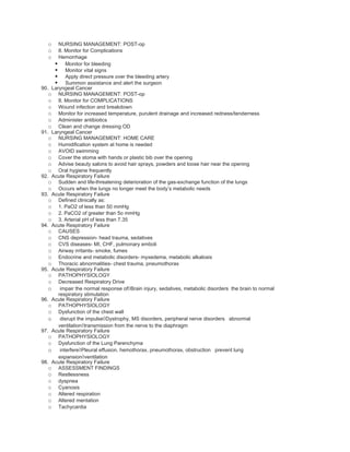 o    NURSING MANAGEMENT: POST-op
  o    8. Monitor for Complications
  o    Hemorrhage
      Monitor for bleeding
      Monitor vital signs
      Apply direct pressure over the bleeding artery
      Summon assistance and alert the surgeon
90. Laryngeal Cancer
   o NURSING MANAGEMENT: POST-op
   o 8. Monitor for COMPLICATIONS
   o Wound infection and breakdown
   o Monitor for increased temperature, purulent drainage and increased redness/tenderness
   o Administer antibiotics
   o Clean and change dressing OD
91. Laryngeal Cancer
   o NURSING MANAGEMENT: HOME CARE
   o Humidification system at home is needed
   o AVOID swimming
   o Cover the stoma with hands or plastic bib over the opening
   o Advise beauty salons to avoid hair sprays, powders and loose hair near the opening
   o Oral hygiene frequently
92. Acute Respiratory Failure
   o Sudden and life-threatening deterioration of the gas-exchange function of the lungs
   o Occurs when the lungs no longer meet the body’s metabolic needs
93. Acute Respiratory Failure
   o Defined clinically as:
   o 1. PaO2 of less than 50 mmHg
   o 2. PaCO2 of greater than 5o mmHg
   o 3. Arterial pH of less than 7.35
94. Acute Respiratory Failure
   o CAUSES
   o CNS depression- head trauma, sedatives
   o CVS diseases- MI, CHF, pulmonary emboli
   o Airway irritants- smoke, fumes
   o Endocrine and metabolic disorders- myxedema, metabolic alkalosis
   o Thoracic abnormalities- chest trauma, pneumothorax
95. Acute Respiratory Failure
   o PATHOPHYSIOLOGY
   o Decreased Respiratory Drive
   o impair the normal response of◊Brain injury, sedatives, metabolic disorders the brain to normal
       respiratory stimulation
96. Acute Respiratory Failure
   o PATHOPHYSIOLOGY
   o Dysfunction of the chest wall
   o disrupt the impulse◊Dystrophy, MS disorders, peripheral nerve disorders abnormal
       ventilation◊transmission from the nerve to the diaphragm
97. Acute Respiratory Failure
   o PATHOPHYSIOLOGY
   o Dysfunction of the Lung Parenchyma
   o interfere◊Pleural effusion, hemothorax, pneumothorax, obstruction prevent lung
       expansion◊ventilation
98. Acute Respiratory Failure
   o ASSESSMENT FINDINGS
   o Restlessness
   o dyspnea
   o Cyanosis
   o Altered respiration
   o Altered mentation
   o Tachycardia
 