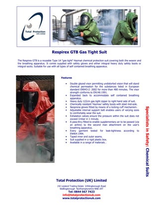 Respirex GTB Gas Tight Suit

The Respirex GTB is a reusable Type 1A "gas tight" Hazmat chemical protection suit covering both the wearer and
the breathing apparatus. It comes supplied with safety gloves and either integral heavy duty safety boots or
integral socks. Suitable for use with all types of self contained breathing apparatus.



                                       Features

                                           •   Double glazed visor permitting undistorted vision that will stand
                                               chemical permeation for the substances listed in European
                                               standard EN943-2: 2002 for more than 480 minutes. The visor
                                               strength conforms to EN146:1991.
                                           •   Expanded back to accommodate self contained breathing
                                               apparatus.
                                           •   Heavy duty 122cm gas tight zipper to right hand side of suit.
                                           •   Chemically resistant ‘Hazmax’ safety boots with steel mid-sole.
                                               Neoprene gloves fitted by means of a locking cuff mechanism.




                                                                                                                   Specialists in Safety: Chemical Suits
                                           •
                                           •   Adjustable internal support belt enables users of varying sizes
                                               to comfortably wear the suit.
                                           •   Exhalation valves ensure the pressure within the suit does not
                                               exceed 1mbar in 1 minute.
                                           •   A pass-thru fitted to enable supplementary air to be passed (via
                                               an airline) to the second man attachment on the user’s
                                               breathing apparatus.
                                           •   Every garment tested for leak-tightness according to
                                               EN464:1994.
                                           •   Taped inner and outer seams.
                                           •   Suit supplied in a rigid plastic box.
                                           •   Available in a range of materials .




                                  Total Protection (UK) Limited
                                   142 Leyland Trading Estate Irthlingborough Road
                                     Wellingborough Northamptonshire NN8 1RT
                                            Tel: 0844 567 7423
                                        info@totalprotectionuk.com
                                        www.totalprotectionuk.com
 