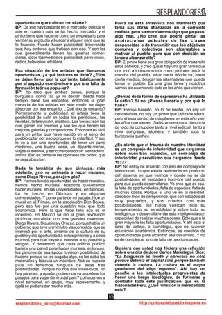 oportunistas que trafican con el arte?
BP: De eso hay bastante en el mercado, porque el
arte en nuestro país se ha hecho mercado, y el
pintor tiene que hacerse como un empresario para
vender su producto y buscar a alguien para que se
lo financie. Puede hacer publicidad, bienvenida
sea; hay pintores que trafican con eso. Y son los
que generalmente llenan las galerías comer-
ciales, todos los medios de publicidad, perió-dicos,
radios, televisión, etcétera.
Esa situación de los artistas que llamamos
oportunistas, ¿a qué factores se debe? ¿Ellos
se dejan llevar por la corriente, básicamente
por el aspecto econó-mico o por una falta de
formación teórica popu-lar?
BP: Yo creo que ambas cosas, porque la
burguesía como tal, ya lo decían desde hace
tiempo, tiene sus encantos, entonces la gran
mayoría de los artistas en este medio se dejan
absorber por ese encanto. ¿Qué tipo de encanto?
Primeramente la publicidad: el artista tiene la
posibilidad de salir en todos los periódicos, las
revistas, la televisión, etcétera. Las becas: son los
que ganan los premios y son los que tienen las
mejores galerías y compradores. Entonces es fácil
para un pintor que haya nacido en el seno del
pueblo optar por eso porque es lo más fácil. Y eso
le va a dar una oportunidad de tener un carro
moderno, una buena casa, un departa-mento,
viajes al exterior, y ser considerado un “verdadero”
artista. Eso es parte de las opciones del pintor, que
se deja absorber.
Dada la temática de sus pinturas, más
adelante, ¿no se animaría a hacer murales,
como Diego Rivera, por ejem-plo?
BP: Hemos tenido oportunidad de hacer murales,
hemos hecho murales. Nosotros quisiéramos
hacer murales, en las universidades, en fábricas.
Lo he hecho en fábricas y en algunas
universidades. Y como parte de mi trabajo, hice un
mural en el Rímac, en la asociación Don Bosco,
pero eso fue por una cuestión más que todo
económica. Pero lo que hace falta acá es el
incentivo. En México se dio la gran revolución
pictórica, muralista, con tres grandes maestros:
Diego Rivera, Siqueiros y Orozco, porque había un
gobierno que tuvo un ministro Vasconcelos, que se
interesó por el arte, amante de la cultura de su
pueblo y dio oportunidad a estos pintores y a otros
muchos para que vayan a conocer a su pue-blo y
vengan. Y determinó que cada edificio público
tuviera una pared para hacer murales, entonces,
los pintores de esa época tuvieron posibilidad de
hacerlo porque se les pagaba algo, se les daba los
materiales y todavía un incentivo. Acá en nuestro
país no tenemos ninguna de esas tres
posibilidades. Porque no nos dan incen-tivos, no
hay paredes, y aparte ¿quién nos va a costear los
pasajes para viajar dentro del país? Lo hacemos a
nivel personal, en grupo, muy escasamente, y
ojalá se pudiera dar mucho más.
Fuera de esta entrevista nos manifestó que
tenía sus obras afianzadas en la corriente
realista, pero siempre vemos algo que ya pasó,
algo real. ¿No cree que podría pintar las
aspiraciones actuales de las clases
desposeídas o de transmitir que los objetivos
comunes y colectivos son alcanzables y
motivar al pueblo, para que con decisión se
lance a alcanzar ello?
BP: El pintor tiene esa gran obligación de transmitir
esos anhelos, y creo que sí hay una gran tarea que
nos tocó a todos nosotros como pintores: intuir la
marcha del pueblo, intuir hacia dónde va; hasta
cierta medida, buscar las alternativas que pueda
tomar el pueblo. Es una gran tarea y nosotros
vamos a ir asumiendo esto en los años que vienen.
¿Dentro de la forma de expresarse ha utilizado
la sátira? Si no, ¡Piensa hacerlo y por qué lo
haría?
BP: Pienso hacerlo, no lo he hecho, no soy un
caricaturista, no soy un pintor que utiliza la sátira,
pero sí esta dentro de mis planes en este año y en
los años que vienen. Satirizar como una denuncia
de todo: la corrupción tanto a nivel judicial, tanto a
nivel congresal, etcétera, y también toda la
burocracia que hay.
¿Es cierto que el trauma de nuestra identidad
es un complejo de inferioridad que cargamos
sobre nues-tras espaldas, un com-plejo de
inferioridad y servilismo que cargamos desde
1532?
BP: No estoy de acuerdo con eso del complejo de
inferioridad, lo que existe realmente es producto
del sistema en que vivimos y donde no se da
posibili-dades al verdadero hom-bre del pueblo
para que pueda desarrollarse. Yo creo que es eso,
la falta de oportunidades, falta de espacios, falta de
muchas cosas. Porque si uno ve en la realidad,
casos de hijos de campesinos, que son sacados de
muy pequeños, y son criados con más
posibilidades, los niños vuelcan todo su
temperamento, su sensibilidad y, sobre todo, su
inteligencia y desarrollan más esta inteligencia con
capacidad de realizar muchas cosas. Sólo que a la
gran mayoría les falta oportunidades. Y ahí está el
caso de Vallejo, o Mariátegui, que no tuvieron
educación académica. Entonces, es cuestión de
oportunidades para alcanzar ese desarrollo. Y no
es de complejos, sino de falta de oportunidades.
Quisiera que usted nos hiciera una reflexión
sobre una cita de José Carlos Mariátegui. Dice:
"La burguesía es fuerte y opresora no sólo
porque detenta el capital sino porque también
detenta la cultura. La cultura es el mayor
gendarme del viejo régimen". Ahí hay un
desafío a los intelectuales progresistas de
hacer una brega ideológica, de formarse y
combatir toda esta justificación que es la
historia del Perú. ¿Qué reflexión le merece todo
esto?
RESPLANDORES
resplandores_peru@hotmail.com http://culturadelpueblo.iespana.es
10
 