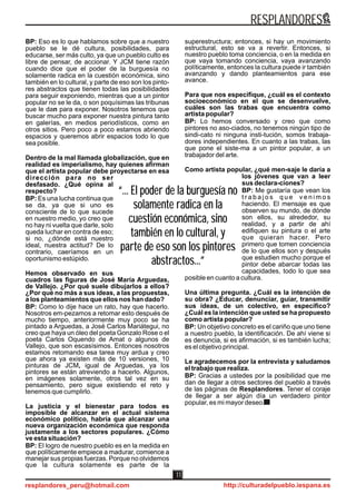 “... El poder de la burguesía no
solamente radica en la
cuestión económica, sino
también en lo cultural, y
parte de eso son los pintores
abstractos...”
“... El poder de la burguesía no
solamente radica en la
cuestión económica, sino
también en lo cultural, y
parte de eso son los pintores
abstractos...”
BP: Eso es lo que hablamos sobre que a nuestro
pueblo se le dé cultura, posibilidades, para
educarse, ser más culto, ya que un pueblo culto es
libre de pensar, de accionar. Y JCM tiene razón
cuando dice que el poder de la burguesía no
solamente radica en la cuestión económica, sino
también en lo cultural, y parte de eso son los pinto-
res abstractos que tienen todas las posibilidades
para seguir exponiendo, mientras que a un pintor
popular no se le da, o son poquísimas las tribunas
que le dan para exponer. Nosotros tenemos que
buscar mucho para exponer nuestra pintura tanto
en galerías, en medios periodísticos, como en
otros sitios. Pero poco a poco estamos abriendo
espacios y queremos abrir espacios todo lo que
sea posible.
Dentro de la mal llamada globalización, que en
realidad es imperialismo, hay quienes afirman
que el artista popular debe proyectarse en esa
dirección para no ser
desfasado. ¿Qué opina al
respecto?
BP: Es una lucha continua que
se da, ya que si uno es
consciente de lo que sucede
en nuestro medio, yo creo que
no hay ni vuelta que darle, solo
queda luchar en contra de eso;
si no, ¿dónde está nuestro
ideal, nuestra actitud? De lo
contrario, caeríamos en un
oportunismo estúpido.
Hemos observado en sus
cuadros las figuras de José María Arguedas,
de Vallejo. ¿Por qué suele dibujarlos a ellos?
¿Por qué no más a sus ideas, a las propuestas,
a los planteamientos que ellos nos han dado?
BP: Como lo dije hace un rato, hay que hacerlo.
Nosotros em-pezamos a retomar esto después de
mucho tiempo, anteriormente muy poco se ha
pintado a Arguedas, a José Carlos Mariátegui, no
creo que haya un óleo del poeta Gonzalo Rose o el
poeta Carlos Oquendo de Amat o algunos de
Vallejo, que son escasísimos. Entonces nosotros
estamos retomando esa tarea muy ardua y creo
que ahora ya existen más de 10 versiones, 10
pinturas de JCM, igual de Arguedas, ya los
pintores se están atreviendo a hacerlo. Algunos,
en imágenes solamente, otros tal vez en su
pensamiento, pero sigue existiendo el reto y
tenemos que cumplirlo.
La justicia y el bienestar para todos es
imposible de alcanzar en el actual sistema
económico político, habría que alcanzar una
nueva organización económica que responda
justamente a los sectores populares. ¿Cómo
ve esta situación?
BP: El logro de nuestro pueblo es en la medida en
que políticamente empiece a madurar, comience a
manejar sus propias fuerzas. Porque no olvidemos
que la cultura solamente es parte de la
superestructura; entonces, si hay un movimiento
estructural, esto se va a revertir. Entonces, si
nuestro pueblo toma conciencia, o en la medida en
que vaya tomando conciencia, vaya avanzando
políticamente, entonces la cultura puede ir también
avanzando y dando planteamientos para ese
avance.
Para que nos especifique, ¿cuál es el contexto
socioeconómico en el que se desenvuelve,
cuáles son las trabas que encuentra como
artista popular?
BP: Lo hemos conversado y creo que como
pintores no aso-ciados, no tenemos ningún tipo de
sindi-cato ni ninguna insti-tución, somos trabaja-
dores independientes. En cuanto a las trabas, las
que pone el siste-ma a un pintor popular, a un
trabajador del arte.
Como artista popular, ¿qué men-saje le daría a
los jóvenes que van a leer
sus declara-ciones?
BP: Me gustaría que vean los
t r a b a j o s q u e v e n i m o s
haciendo. El mensaje es que
observen su mundo, de dónde
son ellos, su alrededor, su
realidad, y a partir de ahí
edifiquen su pintura o el arte
que quieran hacer. Pero
primero que tomen conciencia
de lo que ellos son y después
que estudien mucho porque el
pintor debe abarcar todas las
capacidades, todo lo que sea
posible en cuanto a cultura.
Una última pregunta. ¿Cuál es la intención de
su obra? ¿Educar, denunciar, guiar, transmitir
sus ideas, de un colectivo, en específico?
¿Cuál es la intención que usted se ha propuesto
como artista popular?
BP: Un objetivo concreto es el cariño que uno tiene
a nuestro pueblo, la identificación. De ahí viene si
es denuncia, si es afirmación, si es también lucha;
es el objetivo principal.
Le agradecemos por la entrevista y saludamos
el trabajo que realiza.
BP: Gracias a ustedes por la posibilidad que me
dan de llegar a otros sectores del pueblo a través
de las páginas de Resplandores. Tener el coraje
de llegar a ser algún día un verdadero pintor
popular, es mi mayor deseo.
RESPLANDORES
resplandores_peru@hotmail.com http://culturadelpueblo.iespana.es
11
 