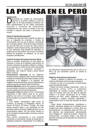 Introducción
iariamente los “medios de comunicación”
imponen a la opinión pública su punto de
Dvista. La TV, radio, periódicos e Internet, son
fieles representantes de las clases dominantes
peruanas y sirvientas del imperialismo
norteamericano, que “lavan” la cabeza a los más
humildes e imponen sus ideas o concepción del
mundo.
Sobre la "libertad de expresión"
La libertad de expresión tiene carácter de clase, ya
que un oligopolio de empresas o medios de
comunicación son los que la ejercen, controlando
así “la opinión pública”. A través de estas empresas
los ricos del Perú dan su punto de vista a toda la
población, sobre diversos temas, presentado como
el más coherente. Esta libertad de expresión no
existe para los más pobres. De ahí que no exista la
libertad de expresión en abstracto, es de cuño
burguesa y terrateniente.
Carácter de clase de la prensa peruana oficial
Tiene un carácter reaccionario, ya que desde su
fundación a inicios de la república, esta prensa, ha
servido a intereses de grupillos (militares o civiles) y
se ha colocado en contra de las luchas del pueblo
explotado. Sirve a regímenes corruptos y
dictatoriales, ejm. Fujimori, Toledo y ahora García
Pérez. Veamos:
Panamericana Televisión de los "célebres"
Ernesto Schuts y Delgado Parker, el primero filmado
recibiendo montañas de dinero para vender su línea
periodística a la dictadura y el segundo con
múltiples procesos judiciales, que son apañados por
políticos y jueces corruptos hasta el día de hoy.
América Televisión, de los hoy reclusos Crousillat,
los que también vendieron su editorial periodística y
tomaron partido junto al Fujimontesinismo.
Frecuencia Latina de Baruch Ichver, íntimamente
relacionado a Alan García tanto en su primer
gobierno, así como en el actual, cuyas noticieros
jamás divulgaron y acusaron de las matanzas en los
penales.
Y otros medios "periodísticos" tales como: El
Comercio, El Expreso, La República, Perú21, El
Correo, “El Chino”, “El Trome”, “El Men”, Etc. Esta
prensa peruana oficial y sus periodistas no han
aportado nada en el terreno intelectual, pero sí en el
mercenarismo político. Ahí han hecho carrera en
tanto cómplices de abominables crímenes y hechos
de corrupción.
Esta prensa corresponde a una sociedad
semifeudal y semicolonial, donde se desarrolla un
capitalismo atrasado o dependiente. Es el reflejo de
las estructuras socioeconómicas que se dan en el
Perú, las que cambiarán cuando se cambie la
sociedad.
Objetivos de la prensa reaccionaria:
- Oculta y disfraza el sistema de opresión y la
violencia del Estado sobre las masas populares.
- Encubre el robo y la corrupción, la denominada
guerra de baja intensidad*.
- Distrae de temas sociales importantes, como: la
desnutrición crónica (47%), la explotación
imperialista de nuestros recursos naturales, los
miles de muertos cada año por falta de atención
médica o el actuar reaccionario de la Policía
Nacional del Perú contra indefensas ancianas
campesinas y mujeres, docentes, estudiantes o
comerciantes como el caso del mercado de Santa
Anita.
- Tratan temas intrascendentes, anecdóticos y
triviales, totalmente alejados de la realidad de los
pueblos que sufren explotación y miseria. Solo van
embruteciendo a la población pobre del Perú, por
ello difunden una programación adormecedora
como "Magaly TV”, “Risas de América”, “Pasión de
Gavilanuchos”, “La Esposa Virgen” y las miles de
películas violentas que bombardean la mente de los
televidentes.
LA PRENSA EN EL PERÚ
RESPLANDORES
resplandores_peru@hotmail.com http://culturadelpueblo.iespana.es
12
 