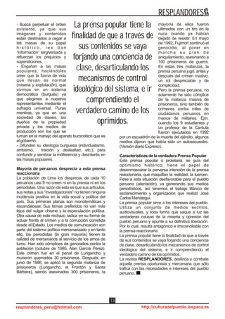 - Busca perpetuar el orden
existente, ya que sus
imágenes y contenidos
están destinados a cegar a
las masas de su papel
h i s t ó r i c o , l e s d a n
“información” tergiversada y
refuerzan los prejuicios y
supersticiones.
- Engañan a las masas
populares, haciéndoles
creer que la forma de vida
que llevan es normal
(miseria y explotación), que
vivimos en un sistema
democrático (burgués) ya
que elegimos a nuestros
representantes mediante el
sufragio universal. Puras
mentiras, ya que en una
sociedad de clases, los
dueños de la propiedad
privada y los medios de
producción son los que se
turnan en el manejo del aparato burocrático que es
el gobierno.
- Difunden su ideología burguesa (individualismo,
arribismo, traición y deslealtad, etc.), para
confundir y sembrar la indiferencia y desinterés en
las masas populares.
Mayoría de peruanos desprecia a esta prensa
reaccionaria
La población de Lima los desprecia, de cada 10
peruanos casi 9 no creen ni en la prensa ni en los
periodistas. Una razón de esto es que sus artículos,
sus notas y sus “investigaciones” no tienen ninguna
incidencia positiva en la vida social y política del
país. Sus primeras planas son monotemáticas y
escandalosas. Sus temas preferidos no van más
lejos del vulgar chisme y la especulación política.
Otra causa de este rechazo radica en su forma de
actuar frente al crimen y a la corrupción cometida
desde el Estado. Los medios de comunicación son
parte del sistema político mercenarizado y en tanto
ello, los periodistas (la gran mayoría) tienen la
calidad de mercenarios al servicio de los amos de
turno. Han sido cómplices de genocidios contra la
población (octubre de 1985, Alan García Pérez).
Este crimen fue en el penal de Lurigancho y
murieron quemados 30 prisioneros. Después, en
junio de 1986, se aplicó la segunda matanza de
prisioneros (Lurigancho, el Frontón y Santa
Bárbara), siendo asesinados 300 prisioneros, la
mayoría de ellos fueron
ultimados con un tiro en la
nuca cuando ya habían
dejado de resistir. En mayo
de 1992, Fujimori continuó el
genocidio, al poner en
m a r c h a s u p l a n d e
aniquilamiento, asesinando a
100 prisioneros de guerra.
En estas tres matanzas, la
prensa peruana jugó, antes y
después del crimen masivo,
un rol despreciable y de
complicidad.
Pero la prensa peruana, no
solamente ha sido cómplice
de la matanza masiva de
prisioneros, sino también de
crímenes contra miles de
ciudadanos peruanos en
manos de militares. Ejm.
cuando los 9 estudiantes y
un profesor de la Cantuta
fueron ejecutados en 1992
por un escuadrón de la muerte del ejército, algunos
medios dijeron que había sido un autosecuestro.
(Versión diario Expreso).
Características de la verdadera Prensa Popular
Esta prensa popular o proletaria, se guía del
optimismo histórico, tiene el papel de
desenmascarar la perversa intención de la prensa
reaccionaria, que maquillan la realidad, la tuercen.
Pese a esta situación desfavorable para el pueblo
peruano (alienación), va generando sus medios
periodísticos, así tenemos el trabajo titánico de
esclarecimiento y organización que realizó José
Carlos Mariátegui.
La prensa popular sirve a los intereses del pueblo.
Utiliza un conjunto de medios escritos,
audiovisuales, y toda forma que saque a luz las
verdaderas causas de la miseria y opresión del
pueblo peruano y apunte a su definitiva liberación.
Por lo cual, resulta antagónico e irreconciliable con
la prensa reaccionaria.
La prensa popular tiene la finalidad de que a través
de sus contenidos se vaya forjando una conciencia
de clase, desarticulando los mecanismos de control
ideológico del sistema, e ir comprendiendo el
verdadero camino de los oprimidos.
La revista RESPLANDORES, deslinda y combate
aquella prensa oportunista y mercenaria que sólo
trafica con las necesidades e intereses del pueblo
peruano.
La prensa popular tiene la
finalidad de que a través de
sus contenidos se vaya
forjando una conciencia de
clase, desarticulando los
mecanismos de control
ideológico del sistema, e ir
comprendiendo el
verdadero camino de los
oprimidos.
RESPLANDORES
resplandores_peru@hotmail.com http://culturadelpueblo.iespana.es
13
 
