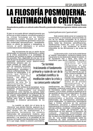 Si bien no se puede afirmar categóricamente que
el Perú es un país moderno, convendría analizar si
las críticas formuladas por los filósofos
posmodernos -Lyotard, Foucault, por ejemplo,
apuntaban a los problemas generados incluso por
esa modernidad latinoamericana tambaleante-
tienen un efecto de legitimar o deslegitimar la
ciencia, el perfil ideológico y la actitud
cuestionadora de los intelectuales.
Hay acusaciones de que un sector de los
intelectuales no reconoce la pertinencia y validez
de la crítica posmoderna a la centralidad de
occidente que confisca el papel y la identidad de
los excluidos. Pero, digámoslo de una vez, no se
trata de que las teorías posmodernas carezcan de
capacidad explicativa sobre determi-nados
fenómenos; tampoco que no
hayan echado luz sobre una
serie de aspectos pertinentes
d e l a p r o b l e - m á t i c a
epistemológica, sociológica y
cultural contemporánea. Por el
contrario es indisputable, a mi
j u i c i o , q u e r e f i e r e n a
problemáticas que ellos
mismos han abierto y
explorado y que sin duda
resultan pertinentes. La
cuestión es otra. Es la
r e f u n c i o n a l i z a c i ó n , l a
deformación que las teorías
posmodernas han sufrido en la mentalidad de los
receptores peruanos y latinoamericanos, muy
ruidosos y reaccionarios. Los mismos
posmodernos como Derrida no parecen haber
advertido que es el caballo de Troya de la Ideología
del imperio reabsorbiendo los pliegues de su
propia teoría, vale decir, las teorías posmodernas
hechas para retar al poder ahora resultan
afirmando la dictadura generalizada de los
mercados.
La cuestión se abrió con el tema de la
“diferencia” que planteó Derrida, apareció en el
campo de las relaciones cotidianas y de la política
para romper con las totalizaciones e ir
destrabando lentamente los modelos
tradicionales del pensamiento moderno, para
minarlos en un movimiento de descomposición de
elementos y de apertura a la pluralidad de las
lecturas, los sujetos y las interpretaciones. Se trata
de lo que luego, desde la posición posmoderna,
Lyotard graficara como “guerra al todo”.
Este sorpren-dente poner en suspenso las
convenciones y convicciones preconce-bidas es
uno de los efectos principales de la posición
posmoderna, que lleva a disolver, como lo haría un
ácido, todas las divisiones, periodificaciones,
clasificaciones, límites, etc., a los que uno está
acostumbrado y que constituyen el terreno
indiscutible de las afirmaciones y las tomas de
partido.
La deconstrucción, si así se le puede llamar
al “método” posmoderno, comenzó a operar como
mecanismo no de destrucción desde lo exterior, ni
de liquidación lisa y llana, sino como un
mecanismo para derruir internamente teorías y
c o n c e p t o s , h a c e r l o s
a p a r e c e r e n s u s
l i m i t a c i o n e s , e n s u s
contradicciones no dichas,
en sus presuposiciones no
discutidas. Y ha insistido
muy bien Derrida en que la
lucha contra la metafísica se
libra con el uso de las
categorías metafísicas
mismas, la tarea es más bien
poner el concepto contra sí
mismo en el proceso
d e c o n s t r u c t i v o , e i r
advirtiendo contra las
clasificaciones, los criterios, las convenciones
aceptadas, mostrando cuánto tienen de ilusión o
de infundados, cuánto pueden ser puestos en
cuestión, y por lo tanto, quedar en evidencia en lo
que guardan de equívoco y problemático. Sin duda
al comienzo, todo esto afectó a muchos
a c a d é m i c o s . P a r a q u i e n e s e s t a b a n
acostumbrados a lecturas ordenadas y
tradicionales, las prescripciones posmodernas
fueron intolerables. La destrucción posmoderna
llegó a límites extremos en los sectores
académicos peruanos y latinoamericanos;
especialmente en la historia, literatura, educación,
ciencias políticas, sociología, antropología, arte y
filosofía; el “estado de excepción” de las
certidumbres se hizo absoluta, la liquidación de
cualquier imaginada consolidación del
pensamiento se hacía patente por completo. Con
ello, se alejó a las disciplinas de la realidad y, peor
aún, de una posible interpretación sobre los
problemas de cada sociedad. Se terminó
traicionando el fundamento primario y razón de ser
LA FILOSOFÍA POSMODERNA:
LEGITIMACIÓN O CRÍTICAJulio F. Chávez Rivera
Resplandores publica un artículo sobre filosofía y postmodernidad para generar debate sobre este
tema.
“Se terminó
traicionando el fundamento
primario y razón de ser de la
actividad científica: la
meditación sobre la crisis y
su consecuente solución”
“Se terminó
traicionando el fundamento
primario y razón de ser de la
actividad científica: la
meditación sobre la crisis y
su consecuente solución”
RESPLANDORES
resplandores_peru@hotmail.com http://culturadelpueblo.iespana.es
14
 