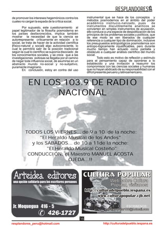 de promover los intereses hegemónicos contra los
cuales no cargan la espada de la crítica social.
Por supuesto, este cuestionamiento al
papel legitimador de la filosofía posmoderna en
los países desfavorecidos, implica también
mostrar la necesidad de que la ciencia se
autorrepresente críticamente en relación a lo
social, se trata de hacer de la actividad científica
(físico-natural y social) algo autoconsciente, lo
cual le permitirá salir de la posición tradicional
según la cual lo científico se suponía disociado de
los conocimientos sociales, y se creía que a las
investigaciones exitosas se llegaba por el camino
de negar toda influencia social, de asumirse en un
abstracto mundo no-social y no-subjetivo,
puramente imaginario.
En conclusión, estoy en contra del uso
instrumental que se hace de los conceptos y
métodos posmodernos en el ámbito del poder
académico institucio-nalizado, pues de
instrumentos discutiblemente analíticos se
convierten en simples instrumentos de acusación,
ello conduce a una especie de despolitización de los
principios de los problemas sociales y políticos, que
de ese modo se ven liberados de cualquier
referencia a cualquier tipo de dominación, inclusive
los presupuestos antropológicos posmodernos son
antropo-lógicamente injustificables, pero durante
mucho tiempo han actuado como pantalla y
obstáculo a cualquier análisis científico del mundo
social.
Todo esto es motivo de reflexión y estímulo
para el pensamiento capaz de oponerse a lo
establecido y una invitación a reasumir los
compromisos con las ciencias sociales y humanas
que no hayan abdicado de su responsabilidad con el
difícil presente peruano y latinoamericano.
ESCRIBENOS:
EN LOS 103.9 DE RADIO
NACIONAL
TODOS LOS VIERNES... de 9 a 10 de la noche:
"El Heraldo Musical de los Andes"
y los SABADOS... de 10 a 11de la noche:
"El Heraldo Musical Costeño"
CONDUCCIÓN: el Maestro MANUEL ACOSTA
OJEDA...!!
RESPLANDORES
resplandores_peru@hotmail.com http://culturadelpueblo.iespana.es
16
 