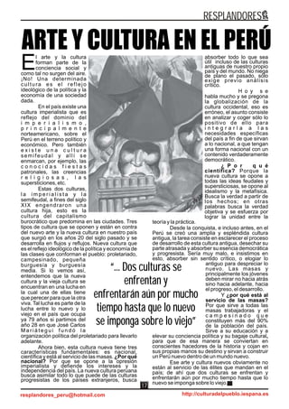 ARTE Y CULTURA EN EL PERÚ
“... Dos culturas se
enfrentan y
enfrentarán aún por mucho
tiempo hasta que lo nuevo
se imponga sobre lo viejo”
“... Dos culturas se
enfrentan y
enfrentarán aún por mucho
tiempo hasta que lo nuevo
se imponga sobre lo viejo”
l arte y la cultura
forman parte de la
Econciencia social y
como tal no surgen del aire.
¡No! Una determinada
cultura es el reflejo
ideológico de la política y la
economía de una sociedad
dada.
En el país existe una
cultura imperialista que es
reflejo del dominio del
i m p e r i a l i s m o ,
p r i n c i p a l m e n t e
norteamericano, sobre el
Perú en el terreno político y
económico. Pero también
e x i s t e u n a c u l t u r a
semifeudal y allí se
enmarcan, por ejemplo, las
c o n o c i d a s f i e s t a s
patronales, las creencias
r e l i g i o s a s , l a s
supersticiones, etc.
Estas dos culturas,
l a i m p e r i a l i s t a y l a
semifeudal, a fines del siglo
XIX engendraron una
cultura hija, esto es la
cultura del capitalismo
burocrático que predomina en las ciudades. Tres
tipos de cultura que se oponen y están en contra
del nuevo arte y la nueva cultura en nuestro país
que surgió en los años 20 del siglo pasado y se
desarrolla en flujos y reflujos. Nueva cultura que
es el reflejo ideológico de la política y economía de
las clases que conforman el pueblo: proletariado,
campesinado, pequeña
burguesía y burguesía
media. Si lo vemos así,
entendemos que la nueva
cultura y la vieja cultura se
encuentran en una lucha en
la cual una de ellas tiene
que perecer para que la otra
viva. Tal lucha es parte de la
lucha entre lo nuevo y lo
viejo en el país que ocupa
ya 79 años si partimos del
año 28 en que José Carlos
M a r i á t e g u i f u n d ó l a
organización política del proletariado para llevarlo
adelante.
Ahora bien, esta cultura nueva tiene tres
características fundamentales: es nacional,
científica y está al servicio de las masas. ¿Por qué
nacional? Por que se opone a la opresión
imperialista y defiende los intereses y la
independencia del país. La nueva cultura peruana
busca asimilar todo lo que puede de las culturas
progresistas de los países extranjeros, busca
absorber todo lo que sea
útil incluso de las culturas
antiguas de nuestro propio
país y del mundo. No niega
de plano el pasado, sólo
exige previo análisis
crítico.
H o y s e
habla mucho y se pregona
la globalización de la
cultura occidental, eso es
erróneo, el asunto consiste
en analizar y coger sólo lo
positivo de ello para
i n t e g r a r l a a l a s
necesidades específicas
del país a fin de que sirvan
a lo nacional, a que tengan
una forma nacional con un
contenido verdaderamente
democrático.
¿ P o r q u é
científica? Porque la
nueva cultura se opone a
todas las ideas feudales y
supersticiosas, se opone al
idealismo y la metafísica.
Busca la verdad a partir de
los hechos; en otras
palabras busca la verdad
objetiva y se esfuerza por
lograr la unidad entre la
teoría y la práctica.
Desde la conquista, e incluso antes, en el
Perú se creó una amplia y espléndida cultura
antigua, la tarea consiste en esclarecer el proceso
de desarrollo de esta cultura antigua, desechar su
parte atrasada y absorber su esencia democrática
y progresista. Sería muy malo, e insistimos en
esto, absorber sin sentido crítico, o elogiar lo
antiguo para despreciar lo
nuevo. Las masas y
principalmente los jóvenes
deben mirar no hacia atrás
sino hacia adelante, hacia
el progreso, el desarrollo.
Y ¿por qué está al
servicio de las masas?
Por que sirve a todas las
masas trabajadoras y el
c a m p e s i n a d o q u e
constituyen más del 90%
de la población del país.
Sirve a su educación y a
elevar su conciencia política y su bagaje cultural,
para que de esa manera se conviertan en
conscientes hacedores de la historia y cojan en
sus propias manos su destino y sirvan a construir
un Perú nuevo dentro de un mundo nuevo.
Ese arte y cultura nuevos obviamente no
están al servicio de las élites que mandan en el
país; de ahí que dos culturas se enfrentan y
enfrentarán aún por mucho tiempo hasta que lo
nuevo se imponga sobre lo viejo.
RESPLANDORES
resplandores_peru@hotmail.com http://culturadelpueblo.iespana.es
17
 