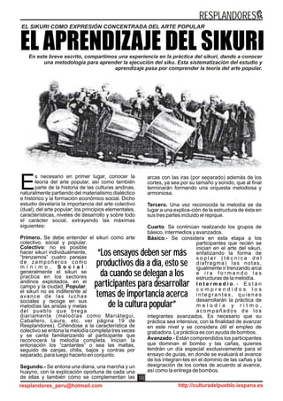 s necesario en primer lugar, conocer la
teoría del arte popular, así como también
parte de la historia de las culturas andinas,Enaturalmente partiendo del materialismo dialéctico
e histórico y la formación económico social. Dicho
estudio develaría la importancia del arte colectivo
(dual), del arte popular; los principios elementales,
características, niveles de desarrollo y sobre todo
el carácter social, extrayendo las máximas
siguientes:
Primero. Se debe entender el sikuri como arte
colectivo, social y popular.
Colectivo: no es posible
hacer sikuri individualmente,
“trenzamos” cuatro parejas
de zampoñeros como
m í n i m o , S o c i a l :
generalmente el sikuri se
practica en los sectores
andinos explotados, en el
campo y la ciudad, Popular:
el sikuri no es indiferente al
avance de las luchas
sociales y recoge en sus
melodías las ansias y metas
del pueblo que brega
diariamente (melodías como Mariátegui,
Caballero, Laura, etc. ver página 19 de
Resplandores). Ciñéndose a la característica de
colectivo se entona la melodía completa tres veces
y se canta familiarizando al participante que
reconocerá la melodía completa. Inician la
entonación los “cantantes” o sea las maltas,
seguido de zanjas, chilis, bajos y contras por
separado, para luego hacerlo en conjunto.
Segundo.- Se entona una diana, una marcha y un
huayno, con la explicación oportuna de cada una
de ellas y también cómo se complementan las
arcas con las iras (por separado) además de los
cortes, ya sea por su tamaño y sonido, que al final
terminarán formando una orquesta melodiosa y
armoniosa.
Tercero. Una vez reconocida la melodía se da
lugar a una explica-ción de la estructura de ésta en
sus tres partes incluido el repique.
Cuarto. Se continúan realizando los grupos de
básico, intermedios y avanzados.
Básico.- Se considera en esta etapa a los
participantes que recién se
inician en el arte del sikuri,
enfatizando la forma de
s o p l a r ( t é c n i c a d e l
diafragma) las notas,
igualmente ir trenzando arca
e i r a f o r m a n d o l a s
estructuras de la melodía.
I n t e r m e d i o . - E s t á n
c o m p r e n d i d o s l o s
i n t e g r a n t e s , q u i e n e s
desarrollarán la práctica de
m e l o d í a y r i t m o ,
acompañados de los
integrantes avanzados. Es necesario que su
práctica sea intensiva, con la finalidad de avanzar
en este nivel y se considera útil el empleo de
grabadora. La práctica es con ayuda de bombos.
Avanzado.- Están comprendidos los participantes
que dominan el bombo y las cañas, quienes
tendrán un día especial exclusivamente para el
ensayo de guías, en donde se evaluará el avance
de los integran-tes en el dominio de las cañas y la
designación de los cortes de acuerdo al avance,
así como la entrega de bombos.
EL APRENDIZAJE DEL SIKURIEn este breve escrito, compartimos una experiencia en la práctica del sikuri, dando a conocer
una metodología para aprender la ejecución del siku. Esta sistematización del estudio y
aprendizaje pasa por comprender la teoría del arte popular.
“Los ensayos deben ser más
productivos día a día, esto se
da cuando se delegan a los
participantes para desarrollar
temas de importancia acerca
de la cultura popular”
“Los ensayos deben ser más
productivos día a día, esto se
da cuando se delegan a los
participantes para desarrollar
temas de importancia acerca
de la cultura popular”
EL SIKURI COMO EXPRESIÓN CONCENTRADA DEL ARTE POPULAR
RESPLANDORES
resplandores_peru@hotmail.com http://culturadelpueblo.iespana.es
18
 