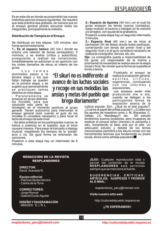 ÓleodFannyPlaciosIzqueroeaid
Es en este día en donde se propondrán las nuevas
melodías para los ensayos siguientes. Se requiere
que esta práctica sea grabada, de manera que en
el ensayo general podrán escuchar todos los
integrantes, principalmente la melodía.
Distribución de Tiempos en el Ensayo.
Se distribuye en tres etapas: 120 minutos, dos
horas aproximadamente.
1.- Es el espacio básico (40 min.) donde se
entona una relación de temas (ensayados), 5
mínimos, y se evalúa (crítica y autocrítica),
prosiguiendo a realizar las correcciones;
inmediatamente se adicionan si es oportuno con
los cortes (tamaños de sikus) al criterio de los
guías.
L o s t e m a s
dominados pasan a la
tercera etapa y los que
faltan trabajar se quedan
en la primera etapa, y se
sugiere que semanalmente
se practiquen temas
distintos en esta etapa.
- P a r a l e l a m e n t e s e
ensayan en grupo distintos,
los iniciales, para que
concluida esta parte se
reintegren en el momento oportuno al grupo
general. Tienen autonomía para interrumpir el
ensayo general (solo cuando el guía de los
iniciales lo considere necesario) y para tocar el
tema de ensayo de este nivel.
- Se debe enfatizar en los participantes nuevos: la
fuerza o potencia en el soplado, que al inicio
causará mareos. Para pasar al tranzado o dialogo
musical, respetando los tiempos de la “pareja”
arco o ira. De igual forma se entonarán las
canciones.
Posterior a esta etapa hay un intermedio de 8
minutos.
2.- Espacio de Aportes (40 min.) en el cual los
guías ensayan los temas nuevos (cantados),
luego evalúan el avance y trabajan en la melodía
y/o arreglos, con ayuda de la grabadora.
Posterior a esta etapa hay un segundo intermedio
5 minutos.
3.- Espacio final (40 min.) se da inicio al
kacharpari (fin de fiesta) donde todos participan,
comenzando con temas del primer nivel y del
segundo nivel y si el guía considera necesario se
realiza la coreografía, danzas, etc, etc.
Ojo: La coreografía queda a responsabilidad de
los guías y/o responsable de la misma y
priorizando la necesidad se realiza sea en la etapa
inicial o final. No olvidar que la forma se supedita al
fondo o teoría.
Finalizado el ensayo se
realiza la evaluación general;
a p o r t e s , c r i t i c a s ,
sugerencias, concluyendo
c o n l o s i n f o r m e s y
exposiciones.
Los ensayos serán más
productivos día a día,
cuando se delegan a los
participantes temas de
exposición acerca de la
cultura popular, Ejm.: ¿Qué es el arte popular?,
¿Cuál es el papel del artista popular?, ¿Cuáles son
los aportes de maestros como J. M. Arguedas, C.
Vallejo, J.C. Mariátegui?, etc. Sin estudio
tendremos buenos tocadores, pero incapaces de
explicar el porqué tañen (trenzan) la zampoña o
siku, fomentando el falso arte por el arte. Un
adecuado estudio y debate de los temas
mencionados permitirá a los sikuris contar con las
herramientas teóricas que fundamente su praxis
social, ahora como artistas populares.
“El sikuri no es indiferente al
avance de las luchas sociales
y recoge en sus melodías las
ansias y metas del pueblo que
brega diariamente”
“El sikuri no es indiferente al
avance de las luchas sociales
y recoge en sus melodías las
ansias y metas del pueblo que
brega diariamente”
RESPLANDORES
resplandores_peru@hotmail.com http://culturadelpueblo.iespana.es
19
REDACCIÓN DE LA REVISTA
RESPLANDORES
DIRECTOR:
David Acevedo R.
Equipo editorial:
- Patricia Dávila Herrera
- Carlos de laTorre
CORRECTORES:
- Jorge Roncal
- Gabriel DuránAguilar
DISEÑOYDIAGRAMACIÓN
- IMAGEN E. I. R. L.
REDACCIÓN DE LA REVISTA
RESPLANDORES ¡OJO!: Cualquier reproducción total o
parcial del contenido de la revista
RESPLANDORES está permitido
siempre que se mencione la fuente.
S U G E R E N C I A S , C R Í T I C A S ,
ARTÍCULOS, AUSPICIOS Y PEDIDOS
AL E-MAIL:
resplandores_peru@hotmail.com
Visita nuestro sitio web:
http://culturadelpueblo.iespana.es
¡¡TE ESPERAMOS!!
 
