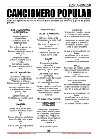 avanzamos
hemos unido nuestras manos
y no tenemos mejor cariño
el de la lucha que abrazamos
Uno solo es el camino (bis)
para llegar a la alborada
uno solo es el cariño (bis)
entre la clase proletaria
Ya que avanzamos brazo con
brazo
en el fragor de la tormenta
y no tememos dar nuestras
vidas
por nuevos días en la tierra
FUGA
El corazón de nuestro pueblo
late en nosotros compañera
y en el estruendo de los
truenos
nuestro cariño se acrecienta
Vamos encendiendo
llamaradas
en cada cumbre nuevas luces
nada en la lucha nos separa
todo en la lucha ya nos une‚
Ya que avanzamos brazo con
brazo
en el fragor de la tormenta
y no tememos dar nuestras
vidas
por nuevos días en la tierra.
La redacción de Resplandores da a conocer canciones en ritmo de huayno, que en su contenido
desbordan optimismo histórico y fe en un futuro diferente, que será obra y gracia del pueblo
peruano.
CANCIONERO POPULAR
CHOLITA SERRANA
(COMPAÑERA)
I
Mujer campesina
Mujer obrera
Luchas día a día por
progresar (bis)
II
Con tu fuerza vences las
adversidades
Demuestras coraje, fuerza y
valor. (bis)
III
Compañera nuestra
El nuevo mañana pronto
vendrá
Compañera nuestra
El nuevo mañana nuestro
será
MUJER COMPAÑERA
I
Eres mujer compañera
La que por el pueblo brega
Y lo mejor lo entrega
Madre obrera campesina (bis)
II
Vamos juntos destruyendo
La opresión de nuestro
pueblo (bis)
III
Construyamos ya!
Para todos, un mundo nuevo.
(bis)
WAYATITA
I
No se debe, no se debe
Traicionar a nuestro pueblo
(bis)
II
Porque el camino verdadero
Junto al pueblo permanece
(bis)
III
Y en la lucha se engrandece
(bis)
engrandece (bis)
CELESTE (OBRERO)
I
Obreros, campesinos
Tu historia es de lucha (bis)
II
Día a día construyes un
provenir
De nueva aurora (bis)
III
Obreros un provenir de
nueva aurora (bis)
LAURA
I
Somos sikuris de los
Arguedas
Somos sikuris de los Vallejo
Mariátegui es el camino
II
Las melodías de estas
zampoñas
son sentimientos de nuestro
pueblo
con alegría desbordante
III
Vamos, vamos compañeros
de espíritu indomable
Vamos, vamos compañeros
nuevas mañanas serán
nuestras.
Un huayno muy nuestro
COMPAÑERA
COMPAÑERA
Compañera, compañera
compañera mi compañera
de la mañana compañera;
Compañera, compañera
compañera mi compañera
del nuevo tiempo
compañera
En el camino donde
RESPLANDORES
resplandores_peru@hotmail.com http://culturadelpueblo.iespana.es
20
 