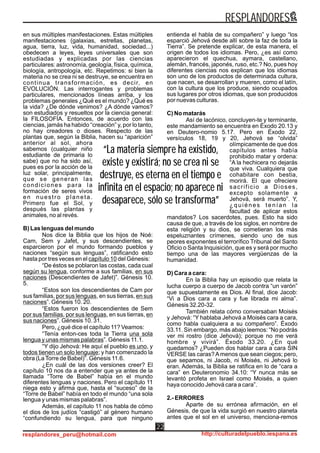 “La materia siempre ha existido,
existe y existirá; no se crea ni se
destruye, es eterna en el tiempo e
infinita en el espacio; no aparece ni
desaparece, sólo se transforma”
“La materia siempre ha existido,
existe y existirá; no se crea ni se
destruye, es eterna en el tiempo e
infinita en el espacio; no aparece ni
desaparece, sólo se transforma”
en sus múltiples manifestaciones. Estas múltiples
manifestaciones (galaxias, estrellas, planetas,
agua, tierra, luz, vida, humanidad, sociedad...)
obedecen a leyes, leyes universales que son
estudiadas y explicadas por las ciencias
particulares: astronomía, geología, física, química,
biología, antropología, etc. Repetimos: si bien la
materia no se crea ni se destruye, se encuentra en
continua transformación, es decir, en
EVOLUCIÓN. Las interrogantes y problemas
particulares, mencionados líneas arriba, y los
problemas generales ¿Qué es el mundo? ¿Qué es
la vida? ¿De dónde venimos? ¿A dónde vamos?
son estudiados y resueltos por la ciencia general:
la FILOSOFÍA. Entonces, de acuerdo con las
ciencias, jamás ha habido “creación” y, por lo tanto,
no hay creadores o dioses. Respecto de las
plantas que, según la Biblia, hacen su “aparición”
anterior al sol, ahora
sabemos (cualquier niño
estudiante de primaria lo
sabe) que no ha sido así,
pues es por la acción de la
luz solar, principalmente,
que se generan las
condiciones para la
formación de seres vivos
en nuestro planeta.
Primero fue el Sol, y
después las plantas y
animales, no al revés.
B) Las lenguas del mundo
Nos dice la Biblia que los hijos de Noé:
Cam, Sem y Jafet, y sus descendientes, se
esparcieron por el mundo formando pueblos y
naciones “según sus lenguas”, ratificando esto
hasta por tres veces en el capítulo 10 del Génesis:
“De éstos se poblaron las costas, cada cual
según su lengua, conforme a sus familias, en sus
naciones (Descendientes de Jafet)”. Génesis 10.
5.
“Estos son los descendientes de Cam por
sus familias, por sus lenguas, en sus tierras, en sus
naciones”. Génesis 10. 20.
“Estos fueron los descendientes de Sem
por sus familias, por sus lenguas, en sus tierras, en
sus naciones”. Génesis 10. 31.
Pero, ¿qué dice el capítulo 11? Veamos:
“Tenía enton-ces toda la Tierra una sola
lengua y unas mismas palabras”. Génesis 11.1.
“Y dijo Jehová: He aquí el pueblo es uno, y
todos tienen un solo lenguaje; y han comenzado la
obra (LaTorre de Babel)”. Génesis 11.6.
¿En cuál de las dos versiones creer? El
capítulo 10 nos da a entender que ya antes de la
llamada “Torre de Babel” había en el mundo
diferentes lenguas y naciones. Pero el capítulo 11
niega esto y afirma que, hasta el “suceso” de la
“Torre de Babel” había en todo el mundo “una sola
lengua y unas mismas palabras”.
Además, el capítulo 11 nos habla de cómo
el dios de los judíos “castigó” al género humano
“confundiendo su lengua, para que ninguno
entienda el habla de su compañero” y luego “los
esparció Jehová desde allí sobre la faz de toda la
Tierra”. Se pretende explicar, de esta manera, el
origen de todos los idiomas. Pero, ¿es así como
aparecieron el quechua, aymara, castellano,
alemán, francés, japonés, ruso, etc.? No, pues hoy
diferentes ciencias nos explican que los idiomas
son uno de los productos de determinada cultura,
que nacen, se desarrollan y mueren, como el latín,
con la cultura que los produce, siendo ocupados
sus lugares por otros idiomas, que son producidos
por nuevas culturas.
C) No matarás
Así de lacónico, concluyen-te y terminante,
este mandamiento se encuentra en Éxodo 20.13 y
en Deutero-nomio 5.17. Pero en Éxodo 22,
versículos 18, 19 y 20, Jehová se “olvida”
olímpicamente de que dos
capítulos antes había
prohibido matar y ordena:
“A la hechicera no dejarás
que viva. Cualquiera que
cohabitare con bestia,
morirá. El que ofreciere
sacrificio a Dioses,
excepto solamente a
Jehová, será muerto”. Y,
¿quiénes tenían la
facultad de aplicar estos
mandatos? Los sacerdotes, pues. Esto ha sido
causa de que, a través de los siglos, en nombre de
esta religión y su dios, se cometieran los más
espeluznantes crímenes, siendo uno de sus
peores exponentes el terrorífico Tribunal del Santo
Oficio o Santa Inquisición, que es y será por mucho
tiempo una de las mayores vergüenzas de la
humanidad.
D) Cara a cara:
En la Biblia hay un episodio que relata la
lucha cuerpo a cuerpo de Jacob contra “un varón”
que supuestamente es Dios. Al final, dice Jacob:
“Vi a Dios cara a cara y fue librada mi alma”.
Génesis 32.20-32.
También relata cómo conversaban Moisés
y Jehová: “Y hablaba Jehová a Moisés cara a cara,
como habla cualquiera a su compañero”. Éxodo
33.11. Sin embargo, más abajo leemos: “No podrás
ver mi rostro (dice Jehová); porque no me verá
hombre y vivirá”. Éxodo 33.20. ¿En qué
quedamos? ¿Pueden dos hablar cara a cara SIN
VERSE las caras?Amenos que sean ciegos; pero,
que sepamos, ni Jacob, ni Moisés, ni Jehová lo
eran. Además, la Biblia se ratifica en lo de “cara a
cara” en Deuteronomio 34.10: “Y nunca más se
levantó profeta en Israel como Moisés, a quien
haya conocido Jehová cara a cara”.
2.- ERRORES
Aparte de su errónea afirmación, en el
Génesis, de que la vida surgió en nuestro planeta
antes que el sol en el universo, menciona-remos
RESPLANDORES
resplandores_peru@hotmail.com http://culturadelpueblo.iespana.es
22
 
