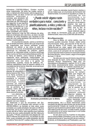 Animales prohibidos por la Biblia.
kilómetros (150’000,000km). Existen muchas
otras magnitudes, de entre las cuales vamos a
citar, a manera de información, sólo la siguiente: el
Sistema Solar, es decir, el Sol con sus planetas,
satélites, asteroides y
cometas, gira alrededor del
núcleo de la galaxia a una
velocidad de 240 kilómetros
por segundo, lo que significa
864,000km/h. Así, en un día
recorre 20’734,000 km; y, en
un año, alrededor de ocho
mil millones de kilómetros.
Para completar una vuel-ta,
deben transcurrir más de 200 millones de años.
Este es el llamado año cós-mico, es decir, los 220
millones de años terrestres que necesita el Sol
para dar una vuelta alrededor del centro de la Vía
Láctea, nuestra galaxia.
En el presente estudio, vamos a remitirnos
sólo al ámbito terrestre, dentro del cual ninguna de
las magnitudes que hemos señalado puede
alterarse sin alterar a las otras (y esto sin
mencionar a la Luna). Si el planeta que habitamos
disminuye su velocidad de rotación, podría
disminuir su velocidad orbital, la fuerza centrífuga
dismi-nuiría y la Tierra sería absorbida por el Sol. Si
la Tierra se detiene, como insinúa la Biblia, la
catástrofe sería realmente indescriptible: los
océanos se volcarían sobre los continentes, estos
chocarían unos con otros y la gente, los
automóviles, puentes, trozos de edificios, etc.,
saldrían despedidos hacia el espacio debido a la
inevitable ley de la inercia.Además, se anularía por
completo la fuerza
centrífuga y nuestro
planeta se precipitaría a
plomo hacia el Sol. Pero,
si la Tierra aumenta su
velocidad, entonces
sucedería lo contrario:
aumentaría la fuerza
centrífuga, nuestro
planeta se alejaría
irremedia-blemente del
Sol, se perdería en el
espacio fuera del Sis-
tema Solar y toda vida
desa-parecería de ella.
Los plane-tas se
mantie-nen en sus
órbitas porque giran a
veloci-dades que están en
relación con sus masas y
las distancias a que se encuentran del Sol.
Mercurio, que es el planeta más cercano al Sol
(58’000,000km), es también el más veloz, pues
completa una vuelta alrededor del astro en 88 días
terres-tres, por lo que su año es cortísimo, casi un
cuarto del de la Tierra; esto significa que mientras
la tierra da una vuelta alrededor del Sol, Mercurio
da cuatro. Y Plutón, el planeta más alejado del Sol
(5915 millones de kilóme-tros), es también el más
lento, pues completa una vuelta alrededor del Sol
cuando la Tierra da 247 vueltas y Mercurio más de
1,027. Todos los planetas (quizá fueron cientos o
tal vez miles) que, en el proceso de formación del
Sistema Solar, no tuvieron en equilibrio su masa, la
velocidad de sus
movimientos y su
distancia del Sol, caye-
ron en éste o se
perdieron en el espacio
exterior. Así que es
falso, completa-mente
falso, que el Sol, la
Luna o la Tierra se
hayan detenido alguna
vez desde su formación junto con el resto del
Sistema Solar, hace unos 5,000’000,000 de años.
B) La Resurrección:
Dice la Biblia, en varias partes, que los
muertos pueden resucitar. Incluso, relata varias
resurrecciones: Elías, que resucita al hijo de una
viuda en Reyes 17.20. Pedro, que resucita a
Tabita-Dorcas en Jope, según está escrito en
Hechos de losApóstoles 9.36-41. Y, ni qué decir de
Jesús, pues es el campeón de los resucitadores,
ya que resucita hasta muertos en avanzado estado
de putre-facción, como Lázaro, según el evangelio
de Juan 11.38-44.
No sólo eso sino que él mismo resucitó tres
días después de morir, como dicen los libros del
llamado Nuevo Testamento. Más aún: en
Apocalipsis (o Revelación), capítulo 19.12-13, dice
que todos, absolutamente todos, resucitaremos
para rendir cuentas de nuestras acciones en un
supuesto “juicio final”.
Al respecto, la
ciencia ha compro-
bado que ningún ser
viviente, animal o
vegetal, una vez
muerto, puede volver a
la vida. La muerte es
i r r e v e r s i b l e . L a
resurrección no ha
existido ni existe. Tal
vez la ciencia, en el
f u t u r o , p u e d a
e f e c t u a r l a . N o
debemos confundir
algunos estados de
muerte inminente o
coma profundo en que
ciertos pacientes (aho-
gados, catalépticos,
electrocutados, etc.) a veces reaccionan como
resultado de algunas atenciones que se les brinda
oportunamente. Estado de muerte inmi-nente es
aquel en que la persona parece estar muerta, pero
sólo está a punto de morir; no está muerto, porque
si lo estuviera no la harían reaccionar ni con todas
las atenciones del mundo.
Es tan obvio que los muertos no resucitan,
que la misma Biblia contradice (¡una vez más!) su
propia doctrina de la “resurrección de los muertos”,
diciendo, en Eclesiastés (o el Predicador), que “los
RESPLANDORES
resplandores_peru@hotmail.com http://culturadelpueblo.iespana.es
24
“¿Puede existir alguna razón
verdadera para matar, consciente y
planificadamente, a miles y miles de
niños, incluso recién nacidos?”
“¿Puede existir alguna razón
verdadera para matar, consciente y
planificadamente, a miles y miles de
niños, incluso recién nacidos?”
 