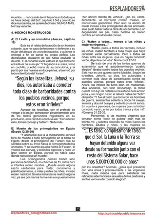 “... Es falso, completamente falso,
que el Sol, la Luna o la Tierra se
hayan detenido alguna vez
desde su formación junto con el
resto del Sistema Solar, hace
unos 5,000’000,000 de años”
“... Es falso, completamente falso,
que el Sol, la Luna o la Tierra se
hayan detenido alguna vez
desde su formación junto con el
resto del Sistema Solar, hace
unos 5,000’000,000 de años”
muertos. . . nunca más tendrán parte en todo lo que
se hace debajo del Sol”, capítulo 9.5-6 y cuando se
dice nunca más, se quiere decir eso: NUNCAMÁS.
No hay variante.
4.- HECHOS MONSTRUOSOS
A) El Levita y su concubina (Jueces, capítulo
19)
Este es el relato de la acción de un hombre
cobarde, que no supo defenderse ni defender a su
mujer del ataque de unos depravados, a quienes la
entregó a fin de salvar su propio pellejo. Los
depravados abusaron de ella hasta causarle la
muerte. Y, el cobarde levita esto es lo que hizo con
el cadáver de su mujer: “Y llegando a su casa, tomó
un cuchillo, y echó mano de su concubina, y la
partió por sus huesos en doce partes, y la envió por
todo el territorio delYsrael”.
Aunque los israelitas, con el pretexto de
vengar a la mujer, cometieron posteriormente uno
de los tantos genocidios registrados en su
prontuario, este capítulo concluye así: “Consideren
esto, tomen consejo y hablen”. Nada más.
B) Muerte de los primogénitos en Egipto
(Éxodo 12.29-30)
“Y aconteció que a la medianoche Jehová
hirió de muerte a todo primogénito en la tierra de
Egipto, desde el primogénito del Faraón que se
sentaba sobre su trono hasta el primogénito de los
animales. Y se levantó aquella noche el Faraón, él
y todos sus siervos, y todos los egipcios; y hubo un
gran clamor en Egipto, porque no había casa
donde no hubiese un muerto”.
Los primogénitos podían haber sido
personas de 50 años, muchachas de 15, niños de 5
o infantes recién nacidos. ¿Puede existir alguna
razón verdadera para matar, consciente y
planificadamente, a miles y miles de niños, incluso
recién nacidos? Si esta matanza se realizó alguna
vez, ya sea por manos huma-nas o supuestamente
“por acción directa de Jehová”, ¿no es, verda-
deramente, un horrendo crimen masivo, un
monstruoso genocidio? Peor aún: la acción de
matar incluso a los primogénitos de los animales,
sólo pudo haber sido la obra de un demente o un
degenerado sin par. Tales hechos no tienen
nombre en la historia del crimen.
C) “Maten a todos... menos a las niñas y
mujeres vírgenes...”
“Maten, pues, a todos los varones, incluso
los niños; maten también a toda mujer que haya
conocido varón carnalmente. Pero a todas las
niñas entre las mujeres, que no hayan conocido
varón, déjenlas con vida”. Números 3.17-18.
Se trata de una de las tantas guerras de
exterminio que el autodenominado “pueblo
elegido” libraba contra todos los pueblos vecinos.
Esta vez es una guerra contra Madián. Según los
israelitas, Jehová, su dios, los autorizaba a
cometer toda clase de barbaridades contra los
pueblos vecinos, porque estos eran “infieles”.
Ahora, los infieles de turno eran los madianitas.
Más adelante, con todo desparpajo, la Biblia
cuenta con lujo de detalles el resultado de la acción
judía y, sin ningún rubor, el relator habla del “botín”
obtenido: “Y fue el botín que tomaron los hombres
de guerra, seiscientos setenta y cinco mil ovejas,
setenta y dos mil bueyes y setenta y un mil asnos.
En cuanto a personas, de mujeres que no habían
conocido varón, eran por todas treinta y dos mil”.
Números 31.32-35.
Pensemos: si las mujeres vírgenes que
tomaron como “botín de guerra” eran más de
treinta mil, ¿cuántas decenas de miles fueron los
hombres, adultos y niños, y las mujeres no
vírgenes (abuelas, madres, esposas) asesinados
por los israelitas? Además, ¿para qué preservar
con vida única y precisa-mente a las vírgenes?
Pues, nada menos que para satisfacer las
refinadas aberraciones sexuales de los piadosos y
santos varones del “pueblo elegido”.
“Según los israelitas, Jehová, su
dios, los autorizaba a cometer
toda clase de barbaridades contra
los pueblos vecinos, porque
estos eran ‘infieles’”
“Según los israelitas, Jehová, su
dios, los autorizaba a cometer
toda clase de barbaridades contra
los pueblos vecinos, porque
estos eran ‘infieles’”
RESPLANDORES
resplandores_peru@hotmail.com http://culturadelpueblo.iespana.es
25
 