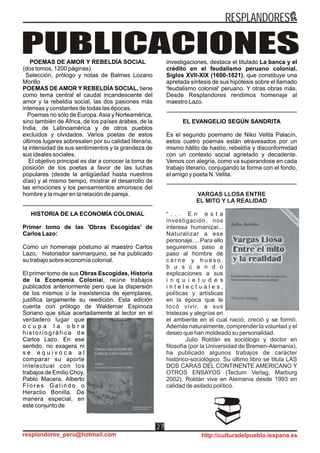 POEMAS DE AMOR Y REBELDÍA SOCIAL
(dos tomos, 1200 páginas)
Selección, prólogo y notas de Balmes Lozano
Morillo
POEMAS DE AMOR Y REBELDÍA SOCIAL, tiene
como tema central el caudal incandescente del
amor y la rebeldía social, las dos pasiones más
intensas y constantes de todas las épocas.
Poemas no sólo de Europa.Asia y Norteamérica,
sino también de África, de los países árabes, de la
India, de Latinoamérica y de otros pueblos
excluidos y olvidados. Varios poetas de estos
últimos lugares sobresalen por su calidad literaria,
la intensidad de sus sentimientos y la grandeza de
sus ideales sociales.
El objetivo principal es dar a conocer la toma de
posición de los poetas a favor de las luchas
populares (desde la antigüedad hasta nuestros
días) y al mismo tiempo, mostrar el desarrollo de
las emociones y los pensamientos amorosos del
hombre y la mujer en la relación de pareja.
HISTORIA DE LA ECONOMÍA COLONIAL
Primer tomo de las 'Obras Escogidas' de
Carlos Lazo:
Como un homenaje póstumo al maestro Carlos
Lazo, historiador sanmarquino, se ha publicado
su trabajo sobre economía colonial.
El primer tomo de sus Obras Escogidas, Historia
de la Economía Colonial, reúne trabajos
publicados anteriormente pero que la dispersión
de los mismos o la inexistencia de ejemplares,
justifica largamente su reedición. Esta edición
cuenta con prólogo de Waldemar Espinoza
Soriano que sitúa acertadamente al lector en el
verdadero lugar que
o c u p a l a o b r a
historiográfica de
Carlos Lazo. En ese
sentido, no exagera ni
s e e q u i v o c a a l
comparar su aporte
intelectual con los
trabajos de Emilio Choy,
Pablo Macera, Alberto
F l o r e s G a l i n d o o
Heraclio Bonilla. De
manera especial, en
este conjunto de
PUBLICACIONESinvestigaciones, destaca el titulado La banca y el
crédito en el feudalismo peruano colonial.
Siglos XVII-XIX (1600-1821), que constituye una
apretada síntesis de sus hipótesis sobre el llamado
'feudalismo colonial' peruano. Y otras obras más.
Desde Resplandores rendimos homenaje al
maestro Lazo.
EL EVANGELIO SEGÚN SANDRITA
Es el segundo poemario de Niko Velita Palacín,
estos cuatro poemas están atravesados por un
mismo hálito de hastío, rebeldía y disconformidad
con un contexto social agrietado y decadente.
Vemos con alegría, como va superandose en cada
trabajo literario, conjugando la forma con el fondo,
el amigo y poeta N. Velita.
VARGAS LLOSA ENTRE
EL MITO Y LA REALIDAD
“ . . . E n e s t a
investigación, nos
interesa humanizar...
Naturalizar a ese
personaje.... Para ello
seguiremos paso a
paso al hombre de
c a r n e y h u e s o ,
b u s c a n d o
explicaciones a sus
i n q u i e t u d e s
i n t e l e c t u a l e s ,
políticas y artísticas
en la época que le
tocó vivir, a sus
tristezas y alegrías en
el ambiente en el cual nació, creció y se formó.
Además naturalmente, comprender la voluntad y el
deseo que han moldeado su personalidad.
Julio Roldán es sociólogo y doctor en
filosofía (por la Universidad de Bremen-Alemania),
ha publicado algunos trabajos de carácter
histórico-sociológico. Su último libro se titula LAS
DOS CARAS DEL CONTINENTE AMERICANO Y
OTROS ENSAYOS (Tectum Verlag, Marburg
2002). Roldán vive en Alemania desde 1993 en
calidad de asilado político.
RESPLANDORES
resplandores_peru@hotmail.com http://culturadelpueblo.iespana.es
27
 