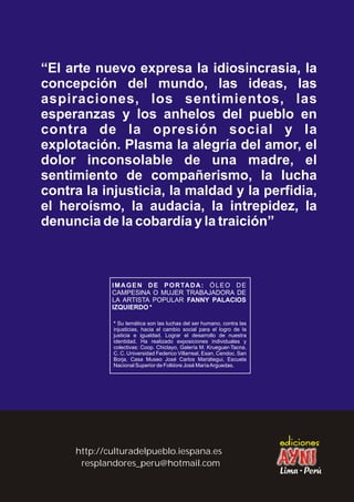 “El arte nuevo expresa la idiosincrasia, la
concepción del mundo, las ideas, las
aspiraciones, los sentimientos, las
esperanzas y los anhelos del pueblo en
contra de la opresión social y la
explotación. Plasma la alegría del amor, el
dolor inconsolable de una madre, el
sentimiento de compañerismo, la lucha
contra la injusticia, la maldad y la perfidia,
el heroísmo, la audacia, la intrepidez, la
denuncia de la cobardía y la traición”
resplandores_peru@hotmail.com
http://culturadelpueblo.iespana.es
IMAGEN DE PORTADA: ÓLEO DE
CAMPESINA O MUJER TRABAJADORA DE
LA ARTISTA POPULAR FANNY PALACIOS
IZQUIERDO *
* Su temática son las luchas del ser humano, contra las
injusticias, hacia el cambio social para el logro de la
justicia e igualdad. Lograr el desarrollo de nuestra
identidad. Ha realizado exposiciones individuales y
colectivas: Coop. Chiclayo, Galería M. Krueguer-Tacna,
C. C. Universidad Federico Villarreal, Esan, Cendoc. San
Borja, Casa Museo José Carlos Mariátegui, Escuela
Nacional Superior de Folklore José MaríaArguedas.
 