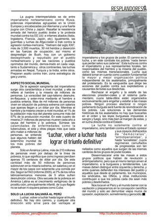 La pugna interimperialista se da entre
imperialismo norteamericano contra Rusia,
potencias imperialistas agrupadas en la Unión
Europea y encabezadas por Alemania y una fuerte
pugna con China y Japón. Resaltar la resistencia
armada del heroico pueblo árabe y la protesta
mundial contra los EE.UU. e infames aliados (Italia,
Inglaterra, Francia, Japón, etc). Igualmente, las
guerrillas y luchas de Afga-nistán e Irak contra la
agresión nortea-mericana, “Vietnam del siglo XXI”,
más de 3,500 muertos, 30 mil heridos y deserción
en las fuerzas de ocupación, así mismo el
desprestigio de Bush, hoy con un gobierno
deslegitimado y repudiado por el pueblo
norteamericano y por las naciones y pueblos
oprimidos del mundo, demos-trado en cada viaje,
tanto a Sudamérica y otros continentes, las luchas
armadas en Nepal, Turquía y la India, entre otros.
Preparan asalto contra Irán, zona estratégica de
gas y uranio.
ASPECTO SOCIALMUNDIAL
De la agresión sangrienta del imperialismo
surge otra característica a nivel mundial, y ella se
refiere al hambre y la miseria de millones de
personas. La voracidad del capi-talismo desnutre,
en-flaquece, y exter-mina mediante el hambre a
pueblos enteros. Mas de mil millones de personas
viven en situación de pobreza extrema con salarios
que apenas llegan a un dólar por día. Mientras el
hambre y la miseria crecen a nivel mundial, el 1% de
la población más rica del planeta consume más del
57% de la producción mundial. En este cuadro de
miseria 21 millones de personas mueren cada año a
causa del hambre y la pobreza. Súmese las
calamidades de enfermedades como la
tuberculosis, el sida y otras plagas más que cada
año matan a millones de
personas, se entiende
que algunos hablen del
exterminio mundial de
los más pobres del
planeta.
Sólo enAmérica Latina, más de 210 millones
de personas viven por debajo de la línea de
pobreza, lo que significa que como ingreso perciben
apenas 70 centavos de dólar por día. De esta
cantidad más de 50 millones de personas
sobreviven en la miseria extrema, sin salarios y en el
mayor de los casos con solamente una comida por
día. Según la FAO (informe 2005), el 7% de los niños
latinoamericanos menores de 5 años sufren
desnutrición crónica. Otra secuela de la pobreza en
América Latina es el crecimiento vertiginoso de la
prostitu-ción, principalmente infantil, de cuyo flagelo
no se salvan ni siquiera países como Cuba.
SOLO LA LUCHA SALVARÁ AL PERÚ
Luchar, volver a luchar hasta lograr el triunfo
definitivo. No hay otro camino, y cualquier otra
dirección sólo sirve para dar ventajas al
imperialismo y los grupos de poder. El camino es la
lucha, y en este combate los pobres “nada tienen
que perder salvo sus cadenas”. Esta lucha es contra
el imperialismo y sus representantes locales, tan
responsables del hambre y la miseria del pueblo,
como las mismas transnacionales. Lucha que
deberá tomar en cuenta como cuestión fundamental
la mayor y mejor organización política
independiente de los asalariados, principalmente
del proletariado. Es la vanguardia que dirige las
acciones del pueblo contra sus explotadores y
causantes de todas sus desdichas.
Rechazar el engaño y la estafa de las
elecciones presiden-ciales y el sistema parla-
mentario, cuyos tabla-dillos están organizados
exclusivamente para engañar y estafar a las masas
pobres. Ningún proceso electoral ni ningún
parlamento burgués será fuente de reivindicación de
los pobres. Las soluciones a las demandas
históricas de los asalariados no hay que buscarlas
en el orden y las leyes burguesas impuestas a
sangre y fuego, sino más bien al margen de estas, y
en lucha directa contra el Estado.
La lucha no solamente contra el
imperialismo, sino también contra el Estado opresor
y sus cipayos disfrazados
d e “ d e m ó c r a t a s ” ,
“antiimperialistas”, y
hasta “socialistas”, cuyos
regímenes camuflados
de progresistas son tan
nefastos como aquellos que surgen de las mismas
canteras de los grupos de poder locales.
Desenmascarar ante las masas a estos
grupos políticos que hablan de revolución y
antiimperialismo, pero que al mismo tiempo sirven al
imperialismo, a la burguesía y terratenientes. Las
masas deben distinguir entre izquierda y derecha, y
entre quienes defienden los intereses del pueblo y
aquellos que desde el parlamento, los municipios,
los sindicatos, las ONGs, y otras instituciones
contribuyen a que los pobres cada día sean más
pobres y desdichados.
Nos toca en el Perú y el mundo barrer con la
vacilación y prepararnos en la concepción científica
del mundo y solo así derrumbar viejos muros de
opresión, explotación, sometimiento y genocidio.
“Luchar, volver a luchar hasta
lograr el triunfo definitivo”
“Luchar, volver a luchar hasta
lograr el triunfo definitivo”
RESPLANDORES
resplandores_peru@hotmail.com http://culturadelpueblo.iespana.es
3
 