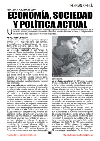 ASPECTO ECONÓMICO:
La economía peruana está supeditado al capital
e x t r a n j e r o ( d e p e n d e n c i a e c o n o m í a ) ,
principalmente norteamericano. La clase
dominante peruana aplica las medidas
económicas pro-imperialistas, veamos:
La inversión nacional: lo del “shock de
inversiones” fue un planteamiento demagógico del
gobierno aprista donde dijeron invertir 2,000
millones de nuevos soles, siendo realmente
493,331,724 nuevos soles (25% de lo
presupuestado) Pero, de esto, ha sido girado para
inversiones 160,3 millones de nuevos soles, que
significa el 8.3% del marco presupuestal. En el
fondo, este “shock” se da para beneficiar a la gran
burguesía y burguesía nacional, lo que se puede
deducir de los contratos firmados con las grandes
empresas de la gran burguesía compradora. Lo
que busca García es sentar bases a través de;
impulsar la inversión privada usando como
palanca la inversión estatal intentando el
despegue productivo, pues la producción nacional
está estancada.
Las exportaciones: su crecimiento se debe a los
precios extraordinaria-mente altos de los metales
en el mercado mundial porque el volumen de
producción se mantiene casi en el mismo nivel del
año anterior, y ni estos empresarios quieren
invertir, pues no hay condiciones para ganar, el
dólar se mantiene bajo, por lo cual no se puede
competir en el mercado interno; así, han crecido
las importaciones, y menos se podrá hacer en el
mercado internacional, los ingresos de las masas
son cada día más miserables. Ver que “el PBI per
cápita real (base 1994) es prácticamente el mismo
que el de 1974 (S/.5,455 en 1974 y S/.5,424 en el
2005), han restado competitividad y eficiencia a la
economía y la han convertido en una de las más
informales del mundo (60% de informalidad en la
economía); además, han limitado el acceso a
servicios públicos a millones de peruanos,
manteniendo al 50 por ciento de la población en
condición de pobreza” (Fuente: Déficit y
sobrecostos de la economía peruana, Fritz Du
Bois, Javier Torres, IPE: Instituto Peruano de
Economía, que representa posiciones de la facción
compradora).
La producción nacional: En el Perú, es el propio
proceso productivo el que ha generado que no
inviertan. Lo que hacen los capitalistas es asegurar
su capital en una moneda fuerte: euros, yenes o
dólares o tienen que invertir fuera del Perú. Para
evitar una fuerte inflación disponen que los bancos
guarden mucho dinero en las arcas y se mantienen
altísima las reservas del Banco Central de Reser-
va del Perú para garanti-zar los pagos de la deuda
externa y las remesas de utilidades del capital
imperialista, por lo que las cuentas de capital y
financiera son de -749, es decir negativas, para el
año próximo, según adelanta la CEPAL.
Entonces lo gastado en el famoso “shock de
inversión” es como una gota de tinta en un océano;
aun lo proyectado, el aumento continuo del gasto
de capital por el gobierno central con una meta del
4,2% del PIB en 2009, resulta insuficiente para
reimpulsar el capitalismo burocrático, más si se
tiene en cuenta que hay una brecha de inversión
pública de más de 38.7% del PBI, esto es en cifras
absolutas de 30,365 millones de dólares en
transportes, saneamiento, energía, telecomu-
nicaciones, riego, educación, salud (fuente: IPE).
El crecimiento económico: Es un tema que
ECONOMÍA, SOCIEDAD
Y POLÍTICA ACTUALn análisis de la totalidad histórica de nuestro país permitirá conocer las condiciones objetivas de la
sociedad peruana, así mismo contribuirá al desarrollo de la subjetividad, es decir, la comprensión o
Uentendimiento de la necesidad de modificar la realidad.
REALIDAD NACIONAL 2007
RESPLANDORES
resplandores_peru@hotmail.com http://culturadelpueblo.iespana.es
4
 