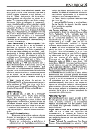 destacan los ricos (clase dominante) del Perú, mas
no la gente humilde (clase dominada) que vive la
crisis o quiebra económica actual. Veamos qué
dice la CEPAL, instrumento del imperialismo
nortea-mericano para impulsar sus planes en la
región: “Por otra parte, el volu-men de las exporta-
ciones que habían enca-bezado la recuperación
econó-mica de los últimos años registró un escaso
aumento a causa del poco dina-mismo de la
producción de algunos minerales (cobre, estaño,
zinc, molibdeno) y de la harina de pescado. Esto se
refleja, respecto de la oferta, en el débil crecimiento
de las ramas de actividad vinculadas a la minería y
los hidrocarburos, la pesca y la manufactura
procesadora de recursos primarios” (Balance
preliminar de las economías de América Latina y el
Caribe 2006 de la CEPAL).
“Sierra Exportadora” y el Banco Agrario: Están
dentro del plan del “shock” en lo financiero y
centrando su desarrollo no en el consumo y
desarrollo del país sino en el de las exportaciones,
por tanto sus pasos iniciales son raquíticos y están
condenados al fracaso, además que está ligado
directamente a su afán de aplastar la lucha del
pueblo peruano. Todos estos planes van dirigidos a
potenciar la acción estatal, por lo tanto a la
burguesía burocrática, fortaleciendo el Estado.
Banco Mundial y el FMI: conjuntamente con el
Banco Interamericano de Desarrollo y la CEPAL
Son instrumentos del imperialismo, que
promueven sus planes del llamado “desarrollo con
equidad” con el fin de sometimiento de economías
atrasadas como la nuestra. Lo cual se hace posible
en el marco de la semifeu-dalidad y la
semicolonialidad, utilizando la deuda externa y el
TLC.
El TLC: Hasta el cierre de edición de
RESPLANDORES, el Congreso nortea-mericano
no ha ratificado el TLC, que forma parte de la
estrategia hegemónica del Área de Libre Comercio
de lasAméricas (ALCA, dirigida por los EE.UU.).
ASPECTO SOCIAL:
En lo laboral, sólo el 25% de la Población
Económicamente Activa (PEA) tiene empleo
estable, dos millones de niños trabajan, y la
legislación, promulgada por Fujimori, es de las más
antipopulares y reaccionarias, ejemplo: el 65% de
los obreros mineros no goza de sala-rio mínimo,
estabilidad laboral, derecho a sindi-calización, etc.
El salario en 2006 equivalía al 86,6% del salario de
1994 y sigue cayendo, mientras la economía creció
un 8%.
Corrupción hasta el tuétano:
- El negocio de la rubéola, setenta millones
de soles en vacunas que no son imprescindibles
compradas a un pediatra aprista.
- Compra de ambulancias y patrulleros a
sobreprecio en las frustradas adqui-siciones,
compra de medios de comuni-cación, el caso
Pandolfi, la venta de información clasificada
como secreta a particulares por el servicio de
inteligencia de la marina y del ejército.
- Los casos de la congresista Elsa Can-chaya,
Menchola, etc.
- El caso del INABEC donde la sobrina Nancy
García Carrillo de Agustín Mantilla reparte
dinero a militantes apristas.
- Ymuchos más.
Las luchas sociales: Los paros y huelgas
regionales como de Loreto, Ucayali, Huancavelica,
Junín, Ayacucho, Puno, Huanuco, que van
convergiendo con la huelgas sectoriales como la
de los campesinos cocaleros, los mineros y
posteriormente la huelga de los docentes
universitarios y el SUTEP. Cada uno por sus
propias reivindicaciones, parcelada o corpora-
tivamente (especialmente de abril a julio del 2007).
La Salud: 62 niños murieron de frío y millares
fueron afectados por neumonías. Solamente en
Puno hubo 19 pequeños muertos por el frío y más
de 600 casos de neumonía, más de 60 mil muertos
por tuberculosis del 80 al 2000, o en los 21,000
niños que mueren al año según el PNUD
(Programa de las Naciones Unidas para el
Desarrollo, datos al 2005) y que, desde 1980
ascienden a 700,000 menores muertos antes de
cumplir los cinco años, por citar sólo algunas cifras.
La pobreza: Los indicadores de pobreza señalan
que el 60 % de la población es pobre. El 25% de la
niñez padece de desnutrición crónica.
El terremoto del sur: cientos de muertos, 200 mil
damnificados, tres ciudades grandes destruidas,
más cuatrocientos millones de dólares en pérdidas,
lograron la paz social transitoria. No se atendió a
los pobladores por ser de escasos recursos
(neomaltusianismo). Alan García, sus ministros y
partidarios, utilizaron la desgracia humana para un
relanzamiento político, de ahí el enorme celo de no
dejar actuar a nadie sin el protagonista principal, el
showman de la foto y la imagen, ahondando las
consecuencias del terre-moto.
ASPECTO POLÍTICO:
Características: Ha sido elegido con sólo el 20%
de votos propios, García depende de los fujimo-
ristas, la extrema derecha y los empresarios.
Además no cuenta con Plan de Gobierno, existe
una alianza apro-fujimorista, favorece a mineras
transna-cionales.
Mayor fascistización de la sociedad peruana:
Está en los planes del imperialismo
norteamericano, el fomentar el fascismo en
nuestros países fortaleciendo el Estado en general,
ese cambio del discurso de “más mercado” hacia el
de “más Estado”.
El caso Fujimori: Es conocido que Alan García
después de su desastroso primer gobierno (1,985-
RESPLANDORES
resplandores_peru@hotmail.com http://culturadelpueblo.iespana.es
5
 