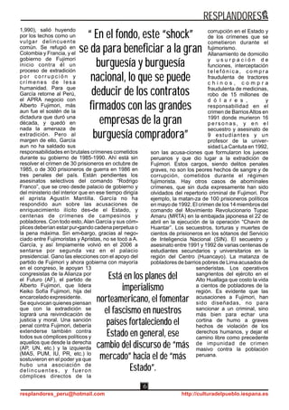 1,990), salió huyendo
por los techos como un
vulgar delincuente
común. Se refugió en
Colombia y Francia, y el
gobierno de Fujimori
inicio contra él un
proceso de extradición
p o r c o r r u p c i ó n y
crímenes de lesa
humanidad. Para que
García retorne al Perú,
el APRA negocio con
Alberto Fujimori, más
aun fue el sostén de la
dictadura que duró una
década, y quedó en
nada la amenaza de
extradición. Pero al
margen de ello, García
aun no ha saldado sus
responsabilidades en brutales crímenes cometidos
durante su gobierno de 1985-1990. Ahí está sin
resolver el crimen de 30 prisioneros en octubre de
1985, o de 300 prisioneros de guerra en 1986 en
tres penales del país. Están pendientes los
asesinatos selectivos del comando “Rodrigo
Franco”, que se creo desde palacio de gobierno y
del ministerio del interior que en ese tiempo dirigía
el aprista Agustín Mantilla. García no ha
respondido aun sobre las acusaciones de
enriquecimiento ilícito des-de el Estado, y
centenas de crímenes de campesinos y
pobladores. Con todo esto, Alan García y sus cóm-
plices deberían estar pur-gando cadena perpetua o
la pena máxima. Sin em-bargo, gracias al nego-
ciado entre Fujimoristas y Apristas, no se tocó a A.
García, y así limpiamente volvió en el 2006 a
sentarse por segunda vez en el palacio
presidencial. Gano las elecciones con el apoyo del
partido de Fujimori y ahora gobierna con mayoría
en el congreso, le apoyan 13
congresistas de la Alianza por
el Futuro (AF), el partido de
Alberto Fujimori, que lidera
Keiko Sofía Fujimori, hija del
encarcelado expresidente.
Se equivocan quienes piensan
que con la extradición se
logrará una reivindicación de
justicia y moral. Una sanción
penal contra Fujimori, debería
extenderse también contra
todos sus cómplices políticos y
aquellos que desde la derecha
(AP, UN, etc.) y la izquierda
(MAS, PUM, IU, PR, etc.) lo
sostuvieron en el poder ya que
hubo una asociación de
delincuentes, y fueron
cómplices directos de la
corrupción en el Estado y
de los crímenes que se
cometieron durante el
fujimorismo.
Allanamiento de domicilio
y u s u r p a c i ó n d e
funciones, interceptación
t e l e f ó n i c a , c o m p r a
fraudulenta de tractores
c h i n o s , c o m p r a
fraudulenta de medicinas,
robo de 15 millones de
d ó l a r e s , y
responsabilidad en el
crimen de BarriosAltos en
1991 donde murieron 16
p e r s o n a s , y e n e l
secuestro y asesinato de
9 estudiantes y un
profesor de la univer-
sidad La Cantuta en 1992,
son las acusa-ciones que formularon los jueces
peruanos y que dio lugar a la extradición de
Fujimori. Estos cargos, siendo delitos penales
graves, no son los peores hechos de sangre y de
corrupción, cometidos durante el régimen
fujimorista. Hay otros casos de abomínales
crímenes, que sin duda expresamente han sido
olvidados del repertorio criminal de Fujimori. Por
ejemplo, la matan-za de 100 prisioneros políticos
en mayo de 1992. El crimen de los 14 miembros del
comando del Movimiento Revolucionario Tupac
Amaru (MRTA) en la embajada japonesa el 22 de
abril en la ejecución de la operación “Chavin de
Huantar”. Los secuestros, torturas y muertes de
cientos de prisioneros en los sótanos del Servicio
de Inteligencia Nacional (SIN). El secuestro y
asesinato entre 1991 y 1992 de varias centenas de
estudiantes secundarios y universitarios en la
región del Centro (Huancayo). La matanza de
pobladores de barrios pobres de Lima acusados de
senderistas. Los operativos
sangrientos del ejército en el
Alto Huallaga que costo la vida
a cientos de pobladores de la
región. Es evidente que las
acusaciones a Fujimori, han
sido diseñadas, no para
sancionar a un criminal, sino
más bien para echar una
cortina de humo a graves
hechos de violación de los
derechos humanos, y dejar el
camino libre como precedente
de impunidad de crimen
masivo contra la población
peruana.
RESPLANDORES
resplandores_peru@hotmail.com http://culturadelpueblo.iespana.es
6
“ En el fondo, este “shock”
se da para beneficiar a la gran
burguesía y burguesía
nacional, lo que se puede
deducir de los contratos
firmados con las grandes
empresas de la gran
burguesía compradora”
“ En el fondo, este “shock”
se da para beneficiar a la gran
burguesía y burguesía
nacional, lo que se puede
deducir de los contratos
firmados con las grandes
empresas de la gran
burguesía compradora”
Está en los planes del
imperialismo
norteamericano, el fomentar
el fascismo en nuestros
países fortaleciendo el
Estado en general, ese
cambio del discurso de “más
mercado” hacia el de “más
Estado”.
Está en los planes del
imperialismo
norteamericano, el fomentar
el fascismo en nuestros
países fortaleciendo el
Estado en general, ese
cambio del discurso de “más
mercado” hacia el de “más
Estado”.
 