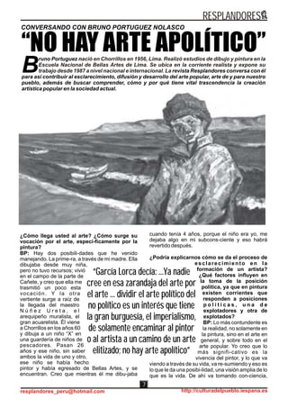 ¿Cómo llega usted al arte? ¿Cómo surge su
vocación por el arte, especí-ficamente por la
pintura?
BP: Hay dos posibili-dades que he venido
manejando. La prime-ra, a través de mi madre. Ella
dibujaba desde muy niña,
pero no tuvo recursos; vivió
en el campo de la parte de
Cañete, y creo que ella me
trasmitió un poco esta
vocación. Y la otra
vertiente surge a raíz de
la llegada del maestro
N ú ñ e z U r e t a , e l
arequipeño muralista, el
gran acuarelista. Él viene
a Chorrillos en los años 60
y dibuja a un niño “X” en
una guardería de niños de
pescadores. Pasan 26
años y ese niño, sin saber
ambos la vida de uno y otro,
ese niño se había hecho
pintor y había egresado de Bellas Artes, y se
encuentran. Creo que mientras él me dibu-jaba
CONVERSANDO CON BRUNO PORTUGUEZ NOLASCO
“NO HAY ARTE APOLÍTICO”
“García Lorca decía: ...Ya nadie
cree en esa zarandaja del arte por
el arte ... dividir el arte político del
no político es un interés que tiene
la gran burguesía, el imperialismo,
de solamente encaminar al pintor
o al artista a un camino de un arte
elitizado; no hay arte apolítico”
“García Lorca decía: ...Ya nadie
cree en esa zarandaja del arte por
el arte ... dividir el arte político del
no político es un interés que tiene
la gran burguesía, el imperialismo,
de solamente encaminar al pintor
o al artista a un camino de un arte
elitizado; no hay arte apolítico”
cuando tenía 4 años, porque el niño era yo, me
dejaba algo en mi subcons-ciente y eso habrá
revertido después.
¿Podría explicarnos cómo se da el proceso de
esclarecimiento en la
formación de un artista?
¿Qué factores influyen en
la toma de la posición
política, ya que en pintura
existen corrientes que
responden a posiciones
p o l í t i c a s , u n a d e
explotadores y otra de
explotados?
BP: Lo más contundente es
la realidad, no solamente en
la pintura, sino en el arte en
general, y sobre todo en el
arte popular. Yo creo que lo
más signifi-cativo es la
vivencia del pintor, y lo que va
viendo a través de su vida, va re-sumiendo y eso es
lo que le da una posibi-lidad, una visión amplia de lo
que es la vida. De ahí va tomando con-ciencia,
runo Portuguez n
B revista Resplandores conversa con él
para así contribuir al esclarecimiento, difusión y desarrollo del arte popular, arte de y para nuestro
pueblo, además de buscar comprender, cómo y por qué tiene vital trascendencia la creación
artística popular en la sociedad actual.
ació en Chorrillos en 1956, Lima. Realizó estudios de dibujo y pintura en la
Escuela Nacional de Bellas Artes de Lima. Se ubica en la corriente realista y expone su
trabajo desde 1987 a nivel nacional e internacional. La
RESPLANDORES
resplandores_peru@hotmail.com http://culturadelpueblo.iespana.es
7
 