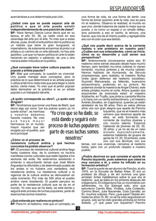 “Yo creo que se ha dado, se
está dando y seguirá este
proceso de luchas populares;
parte de esas luchas somos
nosotros”
“Yo creo que se ha dado, se
está dando y seguirá este
proceso de luchas populares;
parte de esas luchas somos
nosotros”
acercándose a una determinada posi-ción.
¿Usted cree que se puede separar arte de
política o que el arte pueda existir
independientemente de una posición de clase?
BP: Hace tiempo García Lorca decía que en su
época, el año 35, 36, ya nadie creía en esa
zarandaja del arte por el arte. Yo creo que a estas
alturas, pues, dividir el arte político del no político es
un interés que tiene la gran burguesía, el
imperialismo, de solamente encaminar al pintor o al
artista a un camino de un arte elitizado; no hay arte
apolítico. Los que no hacen política en arte lo están
haciendo sin saberlo; o sabiendo, de una u otra
manera están imbuidos en lo político.
¿Qué concepto tiene sobre cultura popular, lo
popular y artista popular?
BP: Más que concepto, la cuestión es vivencial.
Uno puede manejar esos conceptos, pero la
práctica es lo que determinará si es artista popular
o utiliza el término nada más que para llegar a cierto
sector, cierta masa. Yo creo que el pintor popular
debe demostrar en la práctica si es un artista
popular o un trabajador del arte.
¿A quién corresponde su obra?, ¿a quién está
dirigida?
BP: Tendríamos que tomar una frase de Martí, que
decía algo así como “por los pobres quiero yo mi
suerte echar”; es hermosa
y nosotros debemos
hacerla nuestra. No creo
q u e h a y a m a y o r
hermosura en el mundo,
mayor riqueza que ser
acogido por el pueblo, que
es lo principal.
¿Cómo ve el proceso de
resistencia cultural andina y qué hechos
concretos ha podido observar?
BP: El proceso de resistencia cultural andina llega
hasta nuestros días, de lo contrario no ha-bría
manifesta-ciones culturales que estén ligadas a los
sectores del ande. No estaríamos asistiendo o
pintando o escuchando temas que José María
Arguedas ha difundido o de determinado pueblo de
los andes si no hubiera una verdadera, real
resistencia andina. La resistencia cultural y la
vigencia de la cultura andina se demuestran en
cada momento. Por más de 500 años el pueblo
andino viene resistiendo. El pueblo peruano es
parte de la resistencia cultural que se da en el
mundo. Yo creo que se ha dado, se está dando y
seguirá este proceso de luchas populares; parte de
esas luchas somos nosotros.
¿Qué entiende por realismo en pintura?
BP: Para mí, el realismo, más que un concepto, es
una forma de vida, es una forma de sentir, una
forma de tomar posición ante la vida; eso es para
mí el realismo. Observo la realidad, el mundo en
que vivo, donde tratamos de captar lo mejor que se
pueda, y no como un espejo o un simple reflejo,
sino poniendo a eso el cariño, la ternura, una
fuerza, que nos da el mismo pueblo y agregándole
eso con el color que sea debido.
¿Qué nos puede decir acerca de la corriente
realista o arte proletario en nuestro país?
¿Cuáles son sus antecedentes, cómo se inicia,
cómo es su desarrollo y cuál serían sus
perspectivas?
BP: Anteriormente conversamos sobre eso. El
realismo viene siendo atacado desde hace mucho
tiempo, pero también mu-chos cultores lo vienen
tomando, muchos pintores y de mucha calidad.
Hemos hablado de Humareda, de Sérvulo
(impresionista, pero realista), el maestro Núñez
Ureta (gran defensor del realismo socialista).
Guzmán Manzaneda, ya fallecido, huancaíno
extraordinario, poderoso en su pintura. No
podemos olvidar la maestría de Ángel Chávez; este
artista pintaba mucho el norte. Ahora quedan dos
exponentes de avanzada edad: el maestro
Azabache, en Trujillo, que pinta su campiña Moche
y lo hace con un cariño extraordinario, y el maestro
Andrés Zevallos, en Cajamarca, quienes ya están
alrededor de los 90 años. Pero en estos últimos
años veo con gran alegría que aparte de Pancho
Izquierdo, que es el maestro más
cercano que tenemos aparte de
ellos, se está formando una
corriente de muchos jóvenes y
con mucho talento. Estamos
hablando de jóvenes de 20, 30,
35 años, y ya no se da un caso
aislado esporádicamente,
estamos hablando de grupos de
gente de 15, 20, 30 pintores, cada
uno con sus técnicas, con sus
temas, con sus vivencias, cercanos al realismo
todos, pero con un profundo respeto a nuestro
pueblo.
¿Podría decirnos en qué consiste el aporte de
Pancho Izquierdo, pues sabemos que usted es
muy cercano a él, y cómo ha influido en su
formación artística?
BP: Tuve la suerte de ser alumno de Pancho, el año
1974, en la Escuela de Bellas Artes. Él era un
profesor de dibujo y de ahí tuvimos una gran
amistad. Antes hablábamos sobre lo que era el
realismo que se daba en los pintores después del
indigenismo. El indigenismo fue un movimiento con
adherentes, no fue Sabogal solo, sino que
estuvieron Camilo Blas, Vinatea, Julia Codesido,
Camino Brent, Julia Navarrete, Cota Carvallo, en
fin, muchos cultores. Pero ¿qué pasa? Desde ahí,
hasta los años 70, 80, no se ha visto seguidores en
grupos, solo se ha visto grandes pintores en forma
aislada. ¿Y qué pasa con Izquierdo? Pancho
RESPLANDORES
resplandores_peru@hotmail.com http://culturadelpueblo.iespana.es
8
 