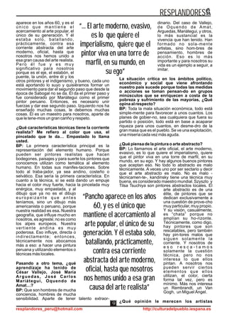 “... El arte moderno, evasivo,
es lo que quiere el
imperialismo, quiere que el
pintor viva en una torre de
marfil, en su mundo, en
su ego”
“... El arte moderno, evasivo,
es lo que quiere el
imperialismo, quiere que el
pintor viva en una torre de
marfil, en su mundo, en
su ego”
“Pancho aparece en los años
60, y es el único que
mantiene el acercamiento al
arte popular, el único de su
generación. Y él estaba solo,
batallando, prácticamente,
contra esa corriente
abstracta del arte moderno,
oficial, hasta que nosotros
nos hemos unido a esa gran
causa del arte realista”
“Pancho aparece en los años
60, y es el único que
mantiene el acercamiento al
arte popular, el único de su
generación. Y él estaba solo,
batallando, prácticamente,
contra esa corriente
abstracta del arte moderno,
oficial, hasta que nosotros
nos hemos unido a esa gran
causa del arte realista”
aparece en los años 60, y es el
único que mantiene el
acercamiento al arte popular, el
único de su generación. Y él
estaba solo, batallando,
prácticamente, contra esa
corriente abstracta del arte
moderno, oficial, hasta que
nosotros nos hemos unido a
esa gran causa del arte realista.
Pero él fue y es muy
significativo para nosotros
porque es el eje, el eslabón, el
puente, la unión, entre él y los
otros pintores y el indigenismo, y bueno, cada uno
está aportando lo suyo y quisiéramos formar un
movimiento para dar el segundo paso que desde la
época de Sabogal no se da. Él da el primer paso y
fue considerado por Mariátegui como el primer
pintor peruano. Entonces, es necesario unir
fuerzas y dar ese segundo paso. Izquierdo nos ha
enseñado muchas cosas, le debemos muchas
cosas. Él es un maestro para nosotros, aparte de
que le tene-mos un gran cariño y respeto.
¿Qué características técnicas tiene la corriente
realista? Me refiero al color que usa, el
pincelado que le da… Empastado lo llama
usted.
BP: La primera característica principal es la
representación del elemento humano. Porque
pueden ser pintores realistas que hacen
bodegones, paisajes y para suerte los pintores que
conocemos utilizan como temática al elemento
humano. En todas sus manifes-taciones. Sobre
todo al traba-jador, ya sea andino, costeño o
selvático. Esa sería la primera característica. En
cuanto a la técnica, sí se está dando un empuje
hacia el color muy fuerte, hacia la pincelada muy
enérgica, muy empastada, y al
dibujo que ya no es el dibujo
europeizante que antes
teníamos, sino un dibujo más
americanista o peruano, porque
nuestra realidad es esa. Nuestra
geografía, que influye mucho en
nosotros, es agreste; no es como
los alpes europeos. Nuestra
vertiente andina es muy
poderosa. Eso influye, directa o
indirectamente; entonces,
técnicamente nos abocamos
más a eso: a hacer una pintura
peruana y utilizando elementos o
técnicas más locales.
Pasando a otro tema, ¿qué
aprendizaje ha tenido de
César Vallejo, José María
Arguedas, José Carlos
Mariátegui, Oquendo de
Amat…?
BP: Que son hombres de mucha
conciencia, hombres de mucha
sensibilidad. Aparte de tener talento extraor-
dinario. Del caso de Vallejo,
de Oquendo de Amat,
Arguedas, Mariátegui, y otros,
lo más sustancial es la
vivencia que han tenido. Han
formado no sola-mente
artistas, sino hom-bres de
pensamiento, hombres de
acción. Eso es lo más
importante y para nosotros su
vida es un ejemplo a seguir, a
imitar.
La situación crítica en los ámbitos político,
económico y social que viene afrontando
nuestro país sucede porque todas las medidas
o acciones se toman pensan-do en grupos
minúsculos que se enriquecen a costa de la
pobreza y sufrimiento de las mayorías, ¿Qué
opina al respecto?
BP: Toda la mala situación económica, todo está
simple-mente para favorecer a unos cuantos. Los
planes de gobier-no, sea cualquiera que fuera su
partido o posición, todo está en base a acaparar
riqueza para unos cuantos, en desme-dro de la
gran masa que es el pueblo. Se ve una explotación,
una miseria cada vez más aguda.
¿Qué piensa de la pintura o arte abstracto?
BP: Lo llamamos el arte oficial, el arte moderno,
evasivo, es lo que quiere el imperialismo, quiere
que el pintor viva en una torre de marfil, en su
mundo, en su ego. Y hay algunos buenos pintores
que aceptan eso. No todo lo abstracto es malo
técnicamente. A veces uno por ser sectario y decir
que el arte abstracto es malo. No es malo -
técnicamen-te-, kandinsky tiene una técnica muy
buena, es considerado maestro mundial. Szyszlo y
Tilsa Tsuchiya son pintores abstractos locales. El
arte abstracto es de una
élite, de pintores que se
dedican exclusivamente a
una cuestión de prove-cho
muy particular, muy propio.
Y su visión, casualmente,
es “chata” porque no
amplían su ho-rizonte.
Técnicamente, como digo,
hay pintores que son
rescatables, pero también
hay pin-tores malos que
siguen solamente la
corriente. Y nosotros de
e s o r e s c a - t a m o s
solamente la cuestión
técnica, pero no nos
interesa lo que ellos
pintan. A nosotros nos
pueden servir ciertos
elementos que ellos
utilizan, el color, cierta
forma tal vez, pero es
mínimo. Más nos interesa
un Rembrandt, un Van
Gogh, un Miguel Ángel.
¿Qué opinión le merecen los artistas
RESPLANDORES
resplandores_peru@hotmail.com http://culturadelpueblo.iespana.es
9
 