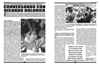 14 15
CONVERSANDO CON
RICARDO DOLORIER
MAESTRO Y COMPOSITOR ROMPE EL SILENCIO EN CADA COMPOSICIÓN
“El niño no puede leer un texto muy largo, tiene que ser
un texto pequeño, lo acostumbramos a que al final ya
no lea nada”.
rialismo dialéctico.
Cuando hablamos de estas com-
posiciones, como son Flor de reta-
ma, Los cabitos, Desaparecido,
Agüita de lluvia, etcétera? ¿Qué
recuerdos le vienen a la mente?
RDU: Estos temas que se han propa-
lado son temas de carácter eminente-
mente social. Para mí siempre ha
sido difícil escribir poemas de
amor, canciones de amor; he teni-
do más predisposición por los
temas sociales de aquellos que
comprometen a una clase social, al
conjunto humano, especialmente a
los pobres del país. He sido formado
por una maestra de aldea de un tem-
peramento generoso, solidario y esa
ha sido mi escuela, mi inspiración; de
tal manera que el dolor, la injusticia
contra los desposeídos, me duele
mucho y no tengo otra forma de
expresar mi indignación sino a través
de estas canciones. “Flor de Retama”
tiene su origen en una acción casi de
exterminio que dirigió la dictadura de
Velasco Alvarado con motivo de la
gratuidad de la enseñanza en el año
1969, este decreto o ley que preten-
día reglamentar la gratuidad de la
enseñanza donde todos los niños
campesinos entraban a primer año
de media como becarios y si en el
examen del primer bimestre alguien
salía desaprobado en un curso
debía pagar 100 soles por este curso
durante el siguiente bimestre hasta que recu-
perara la beca. Y los hijos de los campesinos
empezaron a jalar lenguaje, matemáticas,
inglés y hasta historia universal. Hubo un
l maestro Dolorier a través de esta entrevista analiza el arte popular, sus caracte-
rísticas, el origen de las composiciones populares. De igual modo, opina sobre la
Esituación del maestro en relación al Estado y su política educativa. Señala, ade-
más que es fundamental estudiar y hacerlo con herramientas adecuadas como el mate-
rechazo popular a esa medida. En Huanta y
Ayacucho se dio la respuesta, salieron los
estudiantes de las secciones vespertinas del
Las composiciones sociales dan a conocer la realidad vivida
por las clases trabajadoras, asímismo sus metas y
esperanzas.
“Cuando el terror asesino
Trice la vida de un niño
Alza tu voz, eleva tu canto
Miles de voces alzadas
Acudirán de la montaña
Para sumarse a tu canto
Nunca lo dudes compañera
Guarda en tu pecho esta enseña”
colegio González Vigil,
y los campesinos de las
comunidades tomaron
la ciudad, redujeron a la
policía, su comisaría.
Entonces el gobierno
reaccionó violentamen-
te y envió a una tropa
especializada de la poli-
cía que entró a sangre y
fuego. Jamás se supo
cuántos exactamente
h a b í a n m u e r t o .
Oficialmente el gobier-
no reconoció 29 falleci-
dos, pero no se llevaba
la cuenta de cuántos
heridos habían recogi-
do en camiones. Este
episodio me indignó
mucho porque algunos de
los asesinados habían sido
alumnos míos en la sec-
ción vespertina del colegio González Vigil.
Entonces estaba en La Cantuta como profe-
sor.
¿Porqué su inspiración tiene ese sentido
político en sus composiciones? y ¿Por
qué el arte debe tener ingredientes políti-
cos?
RDU: Claro, eran manifestaciones testimo-
niales. El caso de “Los Cabitos” también, es
un huaino que se escribió posteriormente a
“Flor de Retama”, que es una solicitud a los
soldaditos en el cuartel de Los Cabitos en
Ayacucho que se negaron a disparar frente
al pueblo, fue eso lo que les pedían. Luego el
tema “Agüita de lluvia”
está dedicado a los
niños que en esta con-
tienda eran víctimas de
ambos lados. “Desapa-
recido” es una historia
muy personal; tuve a un
muchacho a mi cargo,
que mi madre al morir
me lo dejó para que yo
lo siguiera educando,
era una especie de her-
mano menor que ella
me había dejado. Sin
embargo, a la muerte de
ella se convirtió en mi
hijo. Él estudió en la Universidad de
Ayacucho, se recibió de profesor de filosofía
e historia. Estaba ejerciendo su profesión en
Churcampas, en su tierra natal, cuando llegó
la Marina y lo desapareció. Nunca más se
supo de él. Tenía 4 hijos; la esposa fue acribi-
llada cuando fue a preguntar por él, fue arro-
jada a una fosa común junto con otros cadá-
veres. Iba a ser sepultada, cubierta por tierra
cuando empezó a llover y entonces los solda-
dos la dejaron insepulta. El cadáver de esta
mujer resucitó de entre los muertos, salió ara-
ñando de la fosa, así como estaba, herida
como estaba, acribillada como estaba, reco-
gió a sus hijos, se subió al ómnibus que lleva-
ba la correspondencia y llegaron a Lima, se
cambió de apellido y
a h o r a v i v e e n
Huachipa. Ha educado
a sus hijos, los cuales
son universitarios. En
honor a esa persona
q u e s e l l a m a b a
Fortunato Llangay
Carhuamaca, mi hijo,
es que escribo “Desa-
parecido”.
¿Existe alguna com-
posición última?
RDU: Hay una última
 