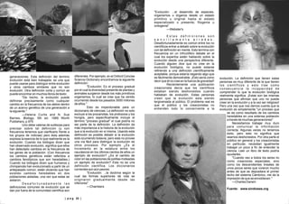 | p a g 23 || p a g 23 || p a g 22 |
generaciones. Esta definición del termino
evolución está bien trabajada; es una que
puede usarse para distinguir entre evolución
y otros cambios similares que no son
evolución. Otra definición corta y común se
puede encontrar en muchos libros de texto:
"De hecho, la evolución puede
definirse precisamente como cualquier
cambio en la frecuencia de los alelos dentro
de un acervo genético de una generación a
la siguiente."
—Helena Curtis and N. Sue
Barnes, Biology, 5th ed. 1989 Worth
Publishers, p.974
Uno debe valerse de sutilezas para
precisar sobre tal definición (y con
frecuencia tenemos que clarificarlo frente a
los grupos de noticias) pero ésta además
expresa la esencia de lo que realmente es la
evolución. Cuando los biólogos dicen que
han observado evolución, significa que ellos
han detectado cambios en la frecuencia de
los genes de la población. (Con frecuencia
los cambios genéticos están referidos a
cambios fenotípicos que son heredables.)
Cuando los biólogos dicen que humanos y
chimpancés han evolucionado a partir de un
antepasado común, están diciendo que han
existido cambios heredables en dos
poblaciones aisladas, una vez que estas se
aislaron.
D e s a f o r t u n a d a m e n t e l a s
definiciones comunes de evolución que se
dan por fuera de la comunidad científica son
diferentes. Por ejemplo, en el Oxford Concise
Science Dictionary encontramos la siguiente
definición:
"Evolución: Es el proceso gradual
por el cual la diversidad presente de plantas y
animales surgieron desde los más primitivos
organismos, lo cual se cree que ha venido
ocurriendo desde los pasados 3000 millones
de años."
Esto es imperdonable para un
diccionario de ciencias. La definición no solo
excluye a los procariotas, los protozoos y los
hongos, pero específicamente incluye el
término "proceso gradual" el cual podría no
ser parte de la definición. La definición da
más importancia a la historia de la evolución
que a la evolución en sí misma. Usando esta
definición es posible debatir si la evolución
está ocurriendo todavía, pero esta no provee
una vía fácil para distinguir la evolución de
otros procesos. Por ejemplo ¿Es el
incremento en la estatura entre los
caucásicos en los últimos cientos de años un
ejemplo de evolución? ¿Es el cambio de
color en las poblaciones de polillas moteadas
un ejemplo de evolución? Esta no es una
definición científica. Los diccionarios
corrientes son aún peores:
"Evolución: ...la doctrina según la
cual las formas superiores de vida se
originaron gradualmente desde las
inferiores"
—Chambers
"Evolución: ...el desarrollo de especies,
organismos u órganos desde un estado
primitivo u original hasta el estado
especializado o presente; filogenia u
ontogenia"
—Webster's
E s t a s d e f i n i c i o n e s s o n
s e n c i l l a m e n t e e r r a d a s .
Desafortunadamente es común entre los no
científicos entrar a debatir sobre la evolución
con tal definición en mente. Esto termina con
frecuencia en un infructífero debate en el
cual los expertos están hablando sobre la
evolución desde una perspectiva diferente.
Cuando alguien dice que no cree en la
evolución biológica, no puede estarse
refiriendo a una definición científicamente
aceptable, porque estaría negando algo que
es fácilmente demostrable. ¡Esto sería como
decir que él no cree en la fuerza de gravedad!
Recientemente una publicación
creacionista decía que los científicos
estaban siendo deshonestos cuando
hablaban de evolución. Estas personas
creen que la evolución esta siendo
tergiversada al público. El problema real es
que el público y los creacionistas no
entienden todo lo concerniente a la
evolución. La definición que tienen estas
personas es muy diferente de la que tienen
los científicos y esto trae como
consecuencia la incapacidad de
comprender lo que la evolución biológica
realmente significa. ¡Estas son las mismas
personas que afirman que uno no puede
creer en la evolución y a la vez ser religioso!
Pero una vez que nos damos cuenta que la
evolución es simplemente "un proceso que
se da como resultado de los cambios
heredables en una extensa población
a través de muchas generaciones"
Necesitamos trabajar muy duro
para comunicar la información
correcta. Algunas veces no tenemos
éxito, pero esto no significa que
seamos deshonestos. Por otra parte el
público en general y los creacionistas
en particular, necesitan igualmente
trabajar un poco a fin de entender la
ciencia. Leer un libro de texto podría
ayudarles.
"Cuando veo a todos los seres no
como creaciones especiales, sino
como los descendientes lineales de
unos pocos seres que vivieron mucho
antes de que se depositara el primer
lecho del sistema Cámbrico, me da la
impresión de que se ennoblecen."
—Charles Darwin
Fuente: www.sindioses.org
 