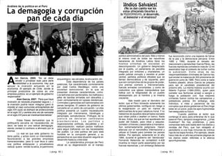 | p a g 13 || p a g 12 |
lan García, 2005: “No se debe
vender o privatizar todo para darle
Aestabilidad a la economía. Hay que
apoyar la inversión actuando en la
economía. El ejemplo de Chile, donde la
principal productora de cobre es una
empresa pública, es un ejemplo de gobierno
responsable”
Alan García, 2007: “Para que haya
inversión se necesita propiedad segura (...)
la inversión podría hacer milagros (pero lo
impide) el viejo comunista anticapitalista del
siglo XIX (que) se disfrazó de proteccionista
en el siglo XX y cambia otra vez de camiseta
en el siglo XXI para ser medioambientalista”
Estas frases demuestran que la
politiquería peruana es nauseabunda, es
decir, se basa en una radical demagogia,
siendo verdad lo contrario a afirmado por la
prensa.
Lo real es que este gobierno no
tiene patria, y actúa como un intermediario
favoreciendo a las grandes empresas
transnacionales, para lo cual lleva a cabo
una política antipopular y privatizadora
radical, quiere vender la selva, el patrimonio
arqueológico, las cárceles, la educación, etc.
Esta dependencia de los países
potencias, fue caracterizada correctamente
por José Carlos Mariátegui, como una
sociedad semicolonial, en la que se
presentan diversas características, como:
Los ladrones son perdonados, los mafiosos y
jefes de bandas armadas son absueltos y
viven cómodamente en lujosas residencias.
Criminales y genocidas son sancionados con
penas benignas. El palacio de gobierno se
convierte en un antro de corrupción. La vida
política presenta un cuadro nauseabundo
integrado por mercenarios, tránsfugas y
personajes caricaturescos. Prófugos de la
j u s t i c i a s e d e c l a r a n c a n d i d a t o s
p r e s i d e n c i a l e s . L o s p a r t i d o s y
organizaciones políticas, escuálidas y en
descomposición, realizan pactos mafiosos
para seguir traficando con las necesidades
del pueblo. La vida política del país está
hundida en la corrupción general, y su
perspectiva es que esta situación seguirá en
desarrollo hasta su crisis total.
La característica principal del Perú
oficial es su degeneración en el manejo
político administrativo del país. Más o menos
al mismo nivel de todas las republicas
bananeras de América Latina tiene los
mismos síntomas de sociedad en
descomposición. Un gobierno despreciado
por el pueblo, un parlamento de pacotilla
integrado por bribones y charlatanes, un
poder judicial corrupto y vendido al poder
central, partidos políticos oficiales que se
llaman democráticos y de izquierda, pero
que son compinches de los grupos de poder,
una prensa coimera y mercenarizada,
fuerzas armadas corrompidas, y como de
costumbre una iglesia manipuladora que
trafica con la religiosidad de un pueblo
desesperado por el hambre y la miseria
creciente.
Vale insistir para el derrotero del
lector, que el Perú tomando solamente los
últimos gobernantes, configura sin riesgo a
la exageración un país en manos de
delincuentes de la peor catadura moral. Y no
hablamos de aquellos descarriados sociales
que roban pollos o asaltan un banco. Nada
de eso. Estos, los que se han apoderado del
poder del Estado, para robar y saquear,
cometen crímenes y asesinatos a mansalva.
Son extremadamente peligrosos. Hacen
alianzas con el narcotráfico internacional y
utilizan el Estado para cometer los peores
delitos. Por ejemplo, solamente en el año
1984, durante el gobierno del “demócrata”
Fernando Belaúnde se contabilizó 4,428
muertos la mayor parte asesinados por las
fuerzas represivas, y sin embargo Belaúnde
fue reconocido como una especie de héroe
de la paz y la democracia peruana. Entre
1985 y 1990, durante el reinado del
reaccionario y apristaAlan García Pérez, las
fuerzas represivas cometieron más de 12 mil
asesinatos bajo el pretexto de luchar contra
la subversión. Entre otras de las
responsabilidades criminales de García hay
que anotar la matanza de 300 prisioneros de
guerra en junio de 1986. Pero como si nada
hubiera pasado, ahora García se prepara
para ser el candidato presidencial del
próximo año. La misma historia ocurrió con
Alberto Fujimori (1990-2000), quien para
cometer sus fechorías arrasó a sangre y
fuego la población civil. Sus mayores
crímenes fueron contra los campesinos y
pobladores pobres. Sin embargo, este
individuo, a vista y paciencia de los
corruptos que ahora gobiernan el Perú finge
estar en un juicio, pues los apro-fujimoristas
han asegurado su futuro.
Cuando pedimos al lector que
contenga el asco para enterarse de lo que
pasa en Perú, tampoco exageramos. ¿Unas
muestras? No hay problemas, y para
comprobar esto solo basta abrir los diarios y
revistas del Perú, que han rebajado el
periodismo a una hoja inmunda de crónica
roja de los bajos fondos. Por ejemplo, desde
hace más de un año las primeras páginas de
los diarios están referidas a la alianza
apro=fujimorista.
La demagogia y corrupción
pan de cada día
Análisis de la política en el Perú
 