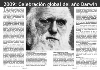| p a g 17 || p a g 16 |
odos en algún momento de nuestra
vida hemos escuchado algo del
Tcientífico británico Charles Darwin
(1809 - 1882) el autor de la ciencia de la
evolución. Que desde un enfoque
materialista plantea la explicación
–evolucionista- de cómo surgieron los seres
vivos, refutando la idea arcaica del “soplo
divino, Adán y Eva” –creacionista-. Ahí
radica su importancia.
Este año 2009, se realizarán
conmemoraciones en todo el mundo, sobre
la importancia de la evolución, debido a que
el 12 de febrero se celebra el segundo
centenario del nacimiento de Charles
Robert Darwin, y a la vez se cumplen 150
años de la publicación del "Origen de las
Especies" (24 de noviembre). Hay que
sumar a ello, la decisión oportunista de la
iglesia anglicana (una mezcla de católico
con evangélico), aquella que calumnió, se
burló y destruyó los libros, de la figura y
–principalmente- los planteamientos
científicos de Darwin en su época, ahora se
sube al carro y plantea que pedirá disculpas
a Darwin. Algo similar a lo que hizo Juan
Pablo II aceptando la explicación
evolucionista, pero no por que crea en ellos
sino para evitar que los feligreses, ganados
por esta explicación abandonen la iglesia
católica.
En los últimos tiempos han
propagado en los círculos científicos la idea
de que la teoría de Darwin sobre evolución
por selección natural ha perdido actualidad y
vigencia, y de que existen paradigmas
alternativos más adecuados. Por ejemplo en
los EEUU, la secta de fanáticos religiosos -
evangélicos- que gobiernan ese país, tienen
la intensión de prohibir su difusión en las
escuelas y universidades. Felizmente para
la ciencia, la respuesta ha sido mundial, a
través de las ultimas pruebas aportadas por
la paleobiología, biología molecular y
ecología resaltando la rabiosa actualidad del
único mecanismo conocido que explica la
adaptación de los seres vivos en nuestro
planeta: el propuesto por Darwin hace 150
años.
Estas celebraciones serán
propicias para responder a la ideología de las
clases dominantes:
- La ideología religiosa: que niega la validez
del evolucionismo, aun hoy, 2009. Todas las
religiones del mundo (Católica, evangélica,
budista, hinduista, musulmana, etc.) que
difunden la ignorancia en sus seguidores.
-Al darwinismo social: es la tergiversación de
los planteamientos darwinianos, en la época
del surgimiento del Imperialismo, y que es el
fundamento del racismo actual. Ideología
que surge con el afán de dominar a los
pueblos y robarles sus recursos naturales.
Darwin y la selección natural
En el año de 1832, a los 23 años,
iniciaba un viaje por todo el globo que habría
de durar cinco años, como naturalista sin
sueldo, a bordo del barco BEAGLE. Ya
estaba descubriendo que el mundo está
lleno de coincidencias, similitudes y
discrepancias que la prevaleciente teoría de
la creación no podía justificar. La teoría era
explícita y a la vez vaga: todas las especies
terrestres de plantas y anímales habían
surgido en un gran instante, tal vez 6,000
años antes, cuando "ciertos átomos
elementales recibieron de pronto la orden de
convertirse en tejidos vivientes", había
hombres que la consideraban increíble, pero
Darwin no era uno de ellos.
Darwin cuando terminó su teoría, la
realidad de la evolución podía ser negada
únicamente haciendo de lado a la razón.
Demolió la vieja teoría con dos libros. Uno
publicado en 1859, lo intituló: SOBRE EL
ORIGEN DE LAS ESPECIES por medio de
la selección natural, el segundo, publicado
en 1871, lo llamó: LA DESCENDENCIA
DEL HOMBRE y la Selección en Relación
al Sexo.
Carlos Roberto Darwin nació el 12
de febrero de 1809. Fue hijo del Dr. Robert
Waring Darwin médico muy conocido y nieto
del ilustre Dr. Erasmo Darwin autor de
zoonomía.
El 27 de Diciembre de 1831 el
Beagle, Tiempo después el Beagle
desembarcó en Praia, en el archipiélago de
Cabo verde, ésta fue la primera y ansiada
visión de los trópicos: tamarindos, bananos
y palmeras, escena abrumadora y gloriosa,
ahí encontró incrustadas en piedra calcárea
miles de conchas marinas, muchas de ellas
iguales a las que había visto en la playa poco
después de desembarcar.
En septiembre de 1835 el Bealge,
se dirigió hacia el Oeste, por el Pacífico,
rumbo a las islas de los Galápagos.
Las únicas plantas visibles le
dieron la impresión a Darwin de "hierbas de
miserable aspecto". Para su asombro
averiguó que las Galápagos eran el lugar
original de las tortugas gigantes y que
ninguna especie igual a éstas se había
desarrollado hasta entonces en parte
alguna.
Tierra de fuego
Cuando en 1832 Darwin llegó a la
tierra del Fuego a bordo del Beagle, se
maravilló de las condiciones de vida
primitivas de los aborígenes. Vio a hombres
desnudos surcando mares turbulentos en
canoas y con temperaturas de 2 a 7º C en
verano. Por las noches dormían desnudos
2009: Celebración global del año Darwin
 