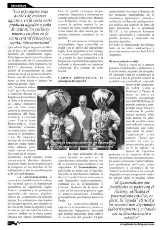 época donde llegan las primeras fábri-
cas al país y es cuando la economía
dependía del imperialismo inglés.
Esta etapa se caracteriza en lo externo
en el desarrollo de la contradicción
interimperialista entre Inglaterra, los
EE.UU., Alemania, Francia, etc.,
debido al expansionismo de estas
potencias hacia los países no desarro-
llados con el fin de obtener mercados,
mano de obra barata y saquear las
materias primas. Pero,
este "desarrollo indus-
trial", agrícola, minero
y financiero durante la
RepúblicaAristocrática
se debe a la presencia
del capital extranjero
que trae como conse-
cuencia la dependencia
económica del Perú,
también conocido
como Capitalismo
Burocrático. Este
“desarrollo” económi-
co traerá como conse-
cuencia la proletariza-
c i ó n d e a l g u n o s
sectores de la sociedad,
tanto en zonas rurales
como urbanas, gene-
rando nuevas contra-
dicciones en el sistema
económico—social peruano. Como
consecuencia, décadas después,
surgieron fuertes luchas populares por
la conquista de los derechos de los
trabajadores y por la transformación
delasociedadperuana.
La semicolonialidad se
expresa en el problema de la sobera-
nía nacional, que es la dependencia
económica del capitalismo inglés.
Todo el desarrollo y la producción
agroindustrial: azúcar, algodón,
tabaco, etc., se destinaba a la industria
inglesa. Los extranjeros eran dueños
de enclaves agrarios, por ejemplo en
la costa norte producía algodón y caña
de azúcar, por otro lado los enclaves
mineros estaban en la sierra central
(Pasco) con capital norteamericano.
Con el capital extranjero surgen
empresas financieras e industrias en
algunas zonas de Lima como: Duncan
Fox, D'Onofrio, Field, etc., lo cual
acarrea la quiebra masiva de los
artesanos de Lima, siendo absorbidos
como mano de obra barata por las
mismas empresas causantes de su
quiebra.
En este proceso, la burguesía
intermediaria logra consolidar su
poder con el apoyo del capitalismo
inglés. Esta dependencia trae consigo
la “modernidad” capitalista del cual
va a surgir la clase antagónica a la
burguesía: el proletariado, quien nace
luchando y alcanzando sus primeras
conquistas. (La jornada de ocho
horas).
Contexto político-cultural de
principiosdelsigloXX
La clase dominante de esta
época basaba su poder en el
autoritarismo, entiéndase como el uso
de la violencia para controlar a los
explotados. El Gamonalismo que
justificaba su poder con el racismo,
utilizaba el paternalismo católico, es
decir, la “ayuda” clerical a los sectores
más deprimidos (adoctrinamiento),
evitando así su levantamiento o
rebelión. Producto de la lucha de
clases en los sectores populares surge
el anarcosindicalismo, difundido
principalmente por Manuel Gonzales
Prada.
La semicolonialidad se
expresa en la dependencia política o
dominación imperialista soterrada
que permite elecciones, pero influye
en la elección del ganador. El país
semicolonial vive bajo el dominio de
las potencias imperialistas en lo
económico, diplomático, cultural y
militar, lo cual hace de la independen-
cia política una cuestión de farsa, de
pura apariencia. En la actualidad
EE.UU. y las potencias Europeas
siguen oprimiendo y explotando al
pueblo peruano y saqueando los
recursosnaturales.
De todo lo mencionado fue testigo
tanto en su niñez, adolescencia y
juventud nuestro maestro José María
Arguedas.
Brevereseñadesu vida
Nació y creció en la serranía
peruana (Andahuaylas), perteneció a
la clase media, su padre era abogado.
El constante viaje de su padre por la
sierra sur e Ica, le permitió conocer la
realidad con profundidad, especial-
mente la del campesina-
do pobre. Llega a
Huancayo y Yauyos al
morir su padre, ya
estudiaba antropología
en la UNMSM, lo que le
permite conocer y com-
prender a nivel teórico y
académico la proble-
mática peruana, sobre
todo andina. Su deci-
sión de escribir estuvo
motivada por la manera
inadecuada que escri-
bían sobre "el indio";
“campesino” otros
autores. "Tengo que
escribir tal cual es,
porque yo lo he gozado,
yo lo he sufrido". A
través de Arguedas
podemos ver al campesino desde su
interior sin erróneas interpretaciones.
Es como si el mismo "indio" hablara.
Los problemas políticos, como
económicos y culturales de los
"indios" se desarrollan en los textos de
Arguedas con una comprensión total y
no parcial como lo trataban López
“Los extranjeros eran
dueños de enclaves
agrarios, en la costa norte
producía algodón y caña
de azúcar, los enclaves
mineros estaban en la
sierra central (Pasco) con
capital norteamericano”
“el Gamonalismo que
justificaba su poder con el
racismo, utilizaba el
paternalismo católico, es
decir, la “ayuda” clerical a
los sectores más deprimidos
(adoctrinamiento), evitando
así su levantamiento o
rebelión”
10 rresplandores.blogspot.com
“A través de Arguedas podemos ver al campesino“A través de Arguedas podemos ver al campesino
desde su interior sin erróneas interpretaciones”desde su interior sin erróneas interpretaciones”
“A través de Arguedas podemos ver al campesino
desde su interior sin erróneas interpretaciones”
Identidad
 