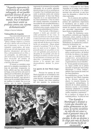 Albújaro GarcíaCalderón.
VisiónpolíticadeArguedas
Fue consciente del proceso de
transformación social que se venía
produciendo: Él mismo lo reconoce:
“Quizá conmigo empieza a cerrarse
un ciclo y abrirse otro en el Perú y lo
que él representa; se cierra el de la
calandria conservadora, del azote,
del arriaje, del odio importante, de los
fúnebres 'alzamientos', del temor de
Dios y del predominio de ese Dios, y
sus protegidos, sus fabricantes; se
abre el de la luz y de la fuerza libera-
dora invencible del hombre de
Vietnam, el de la calandria de fuego,
eldelDios liberador”.
Él mismo se considera como
parte de la calandria consoladora. Se
trata de pasividad, resignación, no
lucha, admite que hay una calandria
de fuego, en la cual él no está; pero lo
admira por ser liberadora, de vanguar-
dia; él no es de vanguardia. Eso sí, a
diferencia de muchos, supo advertir e
intuyó que la sociedad estaba buscan-
do cambios; lo saludó. Eso ya es un
mérito, por lo tanto, Arguedas
representa la resistencia de un pueblo
subyugado, de un pueblo ignorado
deseoso de que su voz se escuchara en
el mundo. Fue el mediador para hacer
sentir su protesta contra este sistema
deshumanizador. Si bien José María
Arguedas no es un representante de
las clases proletarias, sí fue un crítico
del sistema imperante avizorando la
necesidad de una sociedad diferente y
superior, reconociendo la doctrina
socialista como su guía, a pesar de las
limitacionesplanteadaspor élmismo.
“Fue leyendo a Mariátegui y
después a Lenin que encontré un
orden permanente en las cosas, la
teoría socialista no solo dio un cauce
a todo el porvenir sino a lo que había
en mí de energía, le dio un destino y lo
cargo aún más de fuerza por el mismo
hecho de encauzarlo. ¿Hasta dónde
entendí el socialismo? No lo sé bien,
pero no mató en mí lo mágico. No
pretendí jamás ser un político ni me
creí con aptitudes para practicar la
disciplina de un partido, pero fue la
ideología socialista y el estar cerca de
los movimientos socialistas que le dio
dirección y permanencia, un claro
destino a la energía que sentí
desencadenarse durante la juven-
tud”.
Los aportes de José María Argue-
das
Precisar los aportes de José
MaríaArguedas en su totalidad es una
tarea difícil, ya que no solo destaca
como docente, investigador, antropó-
logo y literato, sino como estudioso
del arte popular. La producción
artística e intelectual de José María
Arguedas en el campo socio-cultural
no solo ha enriquecido a la cultura
nacional sino universal, ya que hizo
suyas las demandas y valores de las
clasesoprimidas.
En el contexto del neolibera-
lismo, que es la expresión ideológica y
política del capitalismo imperialista
en decadencia, que se opone a los
avances de la humanidad, el fortaleci-
miento de nuestras raíces constituye
una necesidad impostergable para
hacerfrentealaglobalización.
Todos los fenómenos socia-
les, políticos, culturales que Arguedas
reflexionó, criticó, analizó, se dan en
la actualidad: la pobreza, el racismo, el
gamonalismo, la servidumbre, el
latifundismo, la explotación, la discri-
minación,laalienación,etc.
Los aportes que nos legó
Arguedaslopodemossintetizaren:
· Arguedas denunció a través de su
praxis social (escrita y de hecho)
el olvido, los abusos y las injusti-
cias que se cometían hacia los
campesinos principalmente
pobres, a través del latifundismo,
elgamonalismoylaservidumbre.
· Es “el más grande novelista perua-
no, figura cumbre de la cultura
nacional, al igual que José Carlos
Mariátegui y César Vallejo”,
debido a que su tema de fondo son
lasclasespopulares.
· Fue multifacético, ya que “la obra
integral de José María Arguedas
en los diversos aspectos que
abarcó: la creación literaria, la
investigación antropológica, la
difusión de la cultura popular, la
docencia escolar y universitaria,
interpreta cabalmente la entraña
más profunda del ser nacional, sus
sueños, tragediasyesperanzas”.
· No se mantuvo al margen de la
realidad política, “la obra de José
“Arguedas representa la
resistencia de un pueblo
subyugado, de un pueblo
ignorado deseoso de que su
voz se escuchara en el
mundo. Fue el mediador
para hacer sentir su
protesta contra este sistema
deshumanizador”
“Fue leyendo a
Mariátegui y después a
Lenin que encontré un
orden permanente en las
cosas, la teoría socialista
no solo dio un cauce a
todo el porvenir sino a lo
que había en mí de
energía, le dio un destino y
lo cargo aún más de fuerza
por el mismo hecho de
encauzarlo”
11rresplandores.blogspot.com
Identidad
 