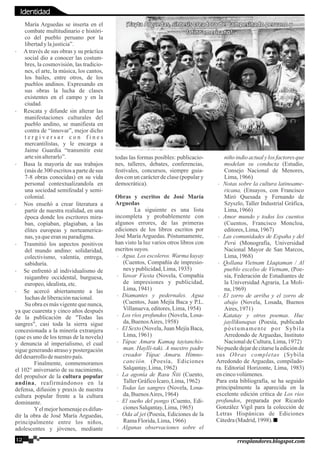 María Arguedas se inserta en el
combate multitudinario e históri-
co del pueblo peruano por la
libertadylajusticia”.
· Através de sus obras y su práctica
social dio a conocer las costum-
bres, la cosmovisión, las tradicio-
nes, el arte, la música, los cantos,
los bailes, entre otros, de los
pueblos andinos. Expresando en
sus obras la lucha de clases
existentes en el campo y en la
ciudad.
· Rescata y difunde sin alterar las
manifestaciones culturales del
pueblo andino, se manifiesta en
contra de “innovar”, mejor dicho
t e r g i v e r s a r c o n f i n e s
mercantilistas, y le encarga a
Jaime Guardia “transmitir este
artesinalterarlo”.
· Basa la mayoría de sus trabajos
(más de 300 escritos a parte de sus
7-8 obras conocidas) en su vida
personal contextualizandola en
una sociedad semifeudal y semi-
colonial.
· Nos enseñó a crear literatura a
partir de nuestra realidad, en una
época donde los escritores mira-
ban, copiaban, plagiaban, a las
élites europeas y norteamerica-
nas,yaqueeransu paradigma.
· Trasmitió los aspectos positivos
del mundo andino: solidaridad,
colectivismo, valentía, entrega,
sabiduría.
· Se enfrentó al individualismo de
raigambre occidental, burguesa,
europeo,idealista,etc.
· Se acercó abiertamente a las
luchasdeliberaciónnacional.
Su obra es más vigente que nunca,
ya que cuarenta y cinco años después
de la publicación de "Todas las
sangres", casi toda la sierra sigue
concesionada a la minería extranjera
(que es uno de los temas de la novela)
y denuncia al imperialismo, el cual
sigue generando atraso y postergación
deldesarrollodenuestropaís.
Finalmente, conmemoramos
el 102° aniversario de su nacimiento,
del propulsor de la cultura popular
andina, reafirmándonos en la
defensa, difusión y praxis de nuestra
cultura popular frente a la cultura
dominante.
Yel mejor homenaje es difun-
dir la obra de José María Arguedas,
principalmente entre los niños,
adolescentes y jóvenes, mediante
todas las formas posibles: publicacio-
nes, talleres, debates, conferencias,
festivales, concursos, siempre guia-
dos con un carácter de clase (popular y
democrática).
Obras y escritos de José María
Arguedas
La siguiente es una lista
incompleta y probablemente con
algunos errores, de las primeras
ediciones de los libros escritos por
José María Arguedas. Póstumamente,
han visto la luz varios otros libros con
escritossuyos.
· Agua. Los escoleros. Warma kuyay
(Cuentos, Compañía de impresio-
nes y publicidad,Lima,1935)
· Yawar Fiesta (Novela, Compañía
de impresiones y publicidad,
Lima,1941)
· Diamantes y pedernales. Agua
(Cuentos, Juan Mejía Baca y P.L.
Villanueva,editores,Lima,1954)
· Los ríos profundos (Novela, Losa-
da,BuenosAires,1958)
· El Sexto (Novela, Juan Mejía Baca,
Lima,1961)
· Túpac Amaru Kamaq taytanchis-
man. Haylli-taki. A nuestro padre
creador Túpac Amaru. Himno-
canción. (Poesía, Ediciones
Salqantay,Lima,1962)
· La agonía de Rasu Ñiti (Cuento,
TallerGráficoÍcaro,Lima,1962)
· Todas las sangres (Novela, Losa-
da,BuenosAires,1964)
· El sueño del pongo (Cuento, Edi-
cionesSalqantay,Lima,1965)
· Oda al jet (Poesía, Ediciones de la
RamaFlorida,Lima,1966)
· Algunas observaciones sobre el
niño indio actual y los factores que
modelan su conducta (Estudio,
Consejo Nacional de Menores,
Lima,1966)
· Notas sobre la cultura latinoame-
ricana, (Ensayos, con Francisco
Miró Quesada y Fernando de
Szyszlo, Taller Industrial Gráfica,
Lima,1966)
· Amor mundo y todos los cuentos
(Cuentos, Francisco Moncloa,
editores,Lima,1967)
· Las comunidades de España y del
Perú (Monografía, Universidad
Nacional Mayor de San Marcos,
Lima,1968)
· Qollana Vietnam Llaqtaman / Al
pueblo excelso de Vietnam, (Poe-
sía, Federación de Estudiantes de
la Universidad Agraria, La Moli-
na,1969)
· El zorro de arriba y el zorro de
abajo (Novela, Losada, Buenos
Aires,1971)
· Katatay y otros poemas. Huc
jayllikunapas (Poesía, publicado
póstumamente por Sybila
Arredondo de Arguedas, Instituto
NacionaldeCultura,Lima,1972)
No puede dejar de citarse la edición de
sus Obras completas (Sybila
Arredondo de Arguedas, compilado-
ra. Editorial Horizonte, Lima, 1983)
encincovolúmenes.
Para esta bibliografía, se ha seguido
principalmente la aparecida en la
excelente edición crítica de Los ríos
profundos, preparada por Ricardo
González Vigil para la colección de
Letras Hispánicas de Ediciones
Cátedra(Madrid,1998).
12 rresplandores.blogspot.com
¡Tayta Arguedas, síntesis creadora del campesinado peruano y¡Tayta Arguedas, síntesis creadora del campesinado peruano y
latinoamericano!latinoamericano!
¡Tayta Arguedas, síntesis creadora del campesinado peruano y
latinoamericano!
Identidad
 