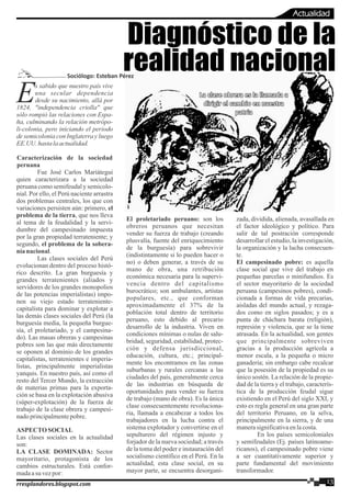 s sabido que nuestro país vive
Euna secular dependencia
desde su nacimiento, allá por
1824, "independencia criolla" que
sólo rompió las relaciones con Espa-
ña, culminando la relación metrópo-
li-colonia, pero iniciando el periodo
de semicolonia con Inglaterra y luego
EE.UU.hastalaactualidad.
Caracterización de la sociedad
peruana
Fue José Carlos Mariátegui
quien caracterizara a la sociedad
peruana como semifeudal y semicolo-
nial. Por ello, el Perú naciente arrastra
dos problemas centrales, los que con
variaciones persisten aún: primero, el
problema de la tierra, que nos lleva
al tema de la feudalidad y la servi-
dumbre del campesinado impuesta
por la gran propiedad terrateniente; y
segundo, el problema de la sobera-
níanacional.
Las clases sociales del Perú
evolucionan dentro del proceso histó-
rico descrito. La gran burguesía y
grandes terratenientes (aliados y
servidores de los grandes monopolios
de las potencias imperialistas) impo-
nen su viejo estado terrateniente-
capitalista para dominar y explotar a
las demás clases sociales del Perú (la
burguesía media, la pequeña burgue-
sía, el proletariado, y el campesina-
do). Las masas obreras y campesinas
pobres son las que más directamente
se oponen al dominio de los grandes
capitalistas, terratenientes e imperia-
listas, principalmente imperialistas
yanquis. En nuestro país, así como el
resto del Tercer Mundo, la extracción
de materias primas para la exporta-
ción se basa en la explotación abusiva
(súper-explotación) de la fuerza de
trabajo de la clase obrera y campesi-
nadoprincipalmentepobre.
ASPECTOSOCIAL
Las clases sociales en la actualidad
son:
LA CLASE DOMINADA: Sector
mayoritario, protagonista de los
cambios estructurales. Está confor-
madaasu vezpor:
Diagnóstico de la
realidad nacional
El proletariado peruano: son los
obreros peruanos que necesitan
vender su fuerza de trabajo (creando
plusvalía, fuente del enriquecimiento
de la burguesía) para sobrevivir
(indistintamente si lo pueden hacer o
no) o deben generar, a través de su
mano de obra, una retribución
económica necesaria para la supervi-
vencia dentro del capitalismo
burocrático; son ambulantes, artistas
populares, etc., que conforman
aproximadamente el 37% de la
población total dentro de territorio
peruano, esto debido al precario
desarrollo de la industria. Viven en
condiciones mínimas o nulas de salu-
bridad, seguridad, estabilidad, protec-
ción y defensa jurisdiccional,
educación, cultura, etc.; principal-
mente los encontramos en las zonas
suburbanas y rurales cercanas a las
ciudades del país, generalmente cerca
de las industrias en búsqueda de
oportunidades para vender su fuerza
de trabajo (mano de obra). Es la única
clase consecuentemente revoluciona-
ria, llamada a encabezar a todos los
trabajadores en la lucha contra el
sistema explotador y convertirse en el
sepulturero del régimen injusto y
forjador de la nueva sociedad; a través
de la toma del poder e instauración del
socialismo científico en el Perú. En la
actualidad, esta clase social, en su
mayor parte, se encuentra desorgani-
zada, dividida, alienada, avasallada en
el factor ideológico y político. Para
salir de tal postración corresponde
desarrollar el estudio, la investigación,
la organización y la lucha consecuen-
te.
El campesinado pobre: es aquella
clase social que vive del trabajo en
pequeñas parcelas o minifundios. Es
el sector mayoritario de la sociedad
peruana (campesinos pobres), condi-
cionada a formas de vida precarias,
aisladas del mundo actual, y rezaga-
dos como en siglos pasados; y es a
punta de cháchara barata (religión),
represión y violencia, que se la tiene
atrasada. En la actualidad, son gentes
que principalmente sobreviven
gracias a la producción agrícola a
menor escala, a la pequeña o micro
ganadería; sin embargo cabe recalcar
que la posesión de la propiedad es su
único sostén. La relación de la propie-
dad de la tierra y el trabajo, caracterís-
tica de la producción feudal sigue
existiendo en el Perú del siglo XXI, y
esto es regla general en una gran parte
del territorio Peruano, en la selva,
principalmente en la sierra, y de una
manerasignificativaenlacosta.
En los países semicoloniales
y semifeudales (Ej. países latinoame-
ricanos), el campesinado pobre viene
a ser cuantitativamente superior y
parte fundamental del movimiento
transformador.
13rresplandores.blogspot.com
Actualidad
Sociólogo: Esteban Pérez
La clase obrera es la llamada aLa clase obrera es la llamada a
dirigir el cambio en nuestradirigir el cambio en nuestra
patriapatria
La clase obrera es la llamada a
dirigir el cambio en nuestra
patria
 